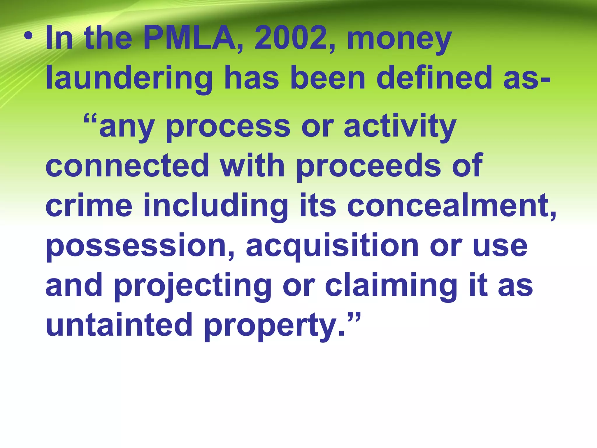 • In the PMLA, 2002, money
laundering has been defined as-
“any process or activity
connected with proceeds of
crime including its concealment,
possession, acquisition or use
and projecting or claiming it as
untainted property.”
 