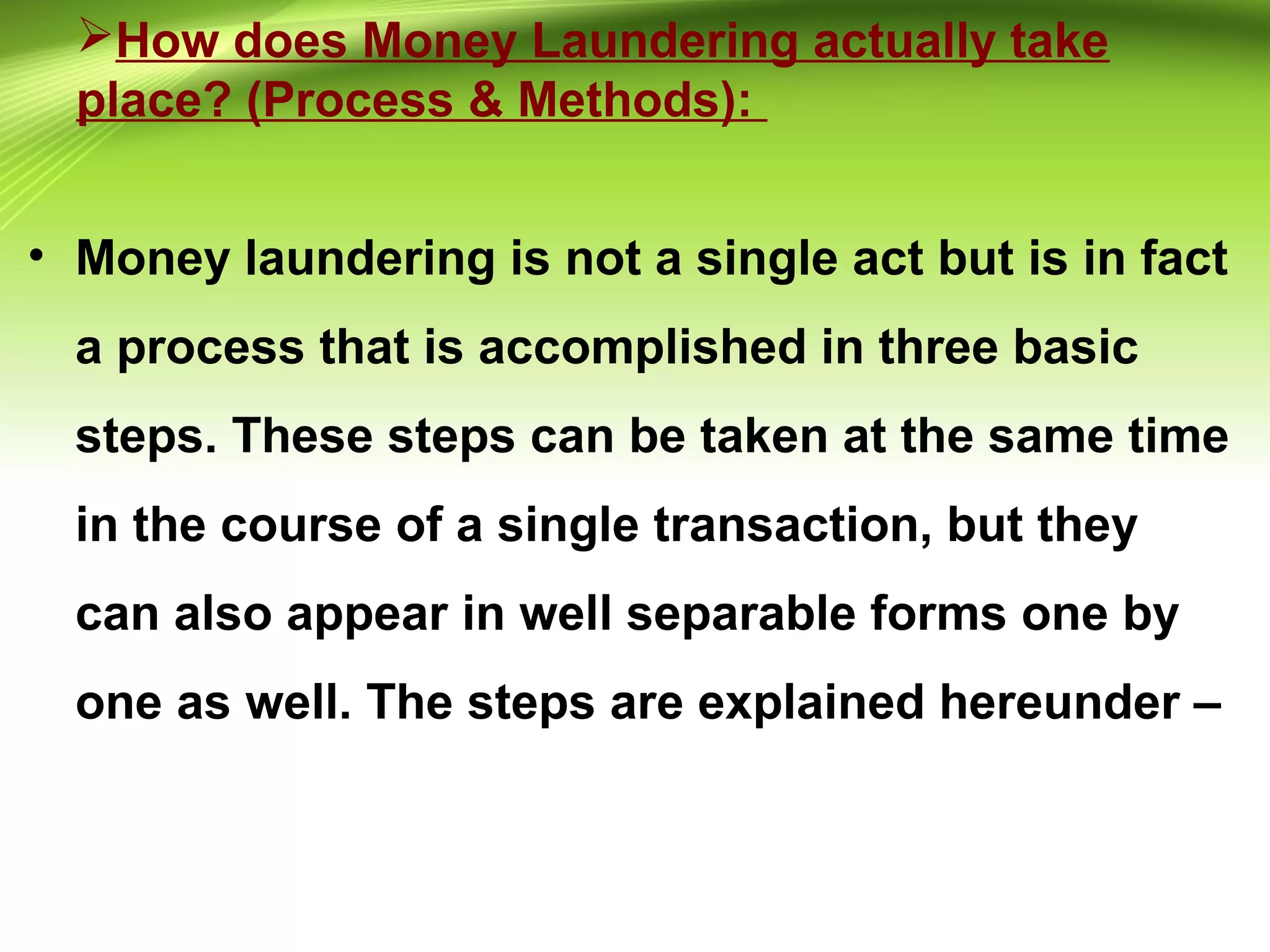 How does Money Laundering actually take
place? (Process & Methods):
• Money laundering is not a single act but is in fact
a process that is accomplished in three basic
steps. These steps can be taken at the same time
in the course of a single transaction, but they
can also appear in well separable forms one by
one as well. The steps are explained hereunder –
 