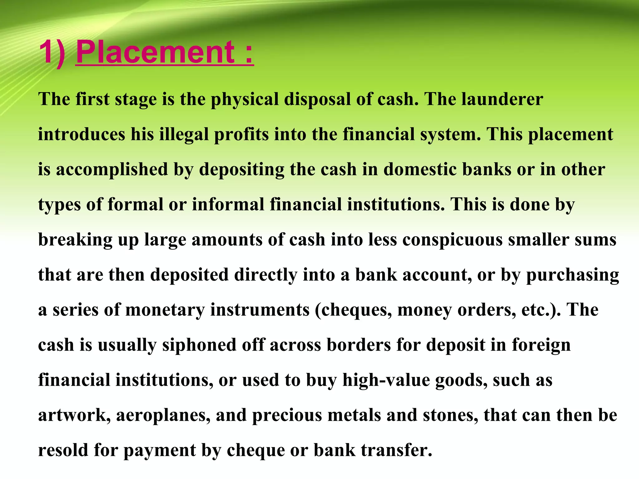 1) Placement :
The first stage is the physical disposal of cash. The launderer
introduces his illegal profits into the financial system. This placement
is accomplished by depositing the cash in domestic banks or in other
types of formal or informal financial institutions. This is done by
breaking up large amounts of cash into less conspicuous smaller sums
that are then deposited directly into a bank account, or by purchasing
a series of monetary instruments (cheques, money orders, etc.). The
cash is usually siphoned off across borders for deposit in foreign
financial institutions, or used to buy high-value goods, such as
artwork, aeroplanes, and precious metals and stones, that can then be
resold for payment by cheque or bank transfer.
 