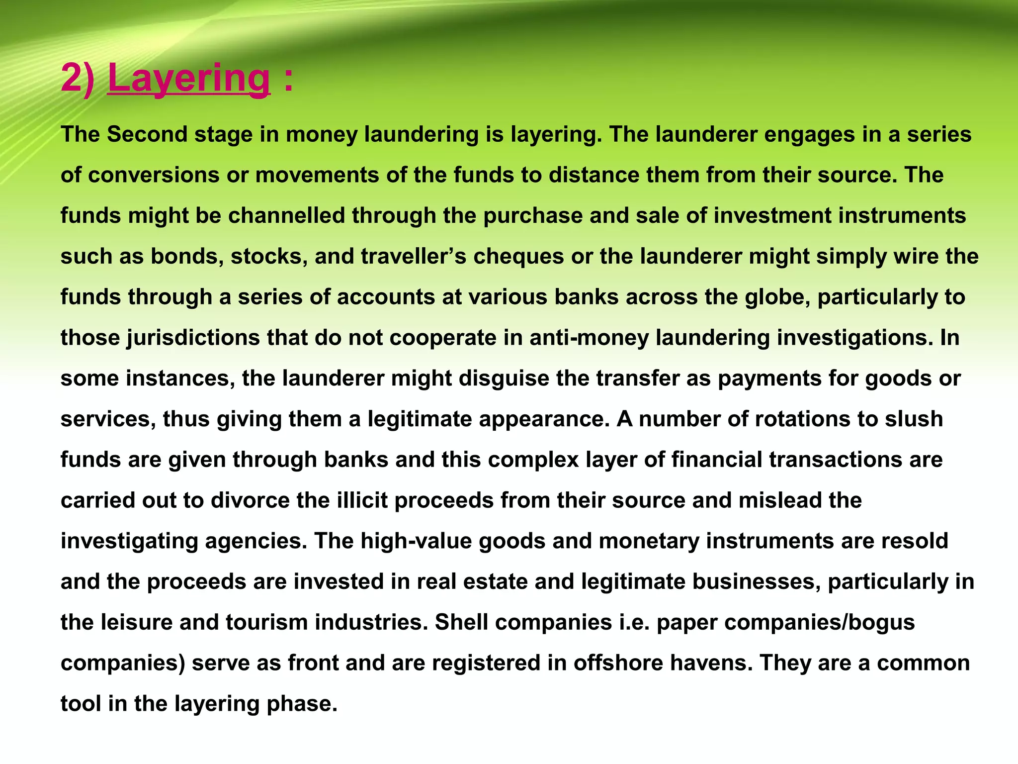 2) Layering :
The Second stage in money laundering is layering. The launderer engages in a series
of conversions or movements of the funds to distance them from their source. The
funds might be channelled through the purchase and sale of investment instruments
such as bonds, stocks, and traveller’s cheques or the launderer might simply wire the
funds through a series of accounts at various banks across the globe, particularly to
those jurisdictions that do not cooperate in anti-money laundering investigations. In
some instances, the launderer might disguise the transfer as payments for goods or
services, thus giving them a legitimate appearance. A number of rotations to slush
funds are given through banks and this complex layer of financial transactions are
carried out to divorce the illicit proceeds from their source and mislead the
investigating agencies. The high-value goods and monetary instruments are resold
and the proceeds are invested in real estate and legitimate businesses, particularly in
the leisure and tourism industries. Shell companies i.e. paper companies/bogus
companies) serve as front and are registered in offshore havens. They are a common
tool in the layering phase.
 