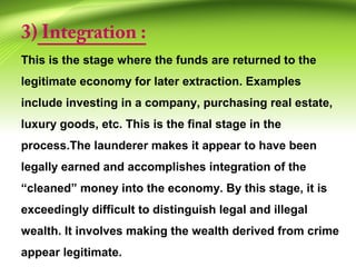 3) Integration :
This is the stage where the funds are returned to the
legitimate economy for later extraction. Examples
include investing in a company, purchasing real estate,
luxury goods, etc. This is the final stage in the
process.The launderer makes it appear to have been
legally earned and accomplishes integration of the
“cleaned” money into the economy. By this stage, it is
exceedingly difficult to distinguish legal and illegal
wealth. It involves making the wealth derived from crime
appear legitimate.
 