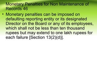 Monetary Penalties for Non Maintenance of
Records 46
• Monetary penalties can be imposed on
defaulting reporting entity or its designated
Director on the Board or any of its employees,
which shall not be less than ten thousand
rupees but may extend to one lakh rupees for
each failure [Section 13(2)(d)].
 