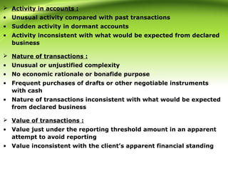  Activity in accounts :
• Unusual activity compared with past transactions
• Sudden activity in dormant accounts
• Activity inconsistent with what would be expected from declared
business
 Nature of transactions :
• Unusual or unjustified complexity
• No economic rationale or bonafide purpose
• Frequent purchases of drafts or other negotiable instruments
with cash
• Nature of transactions inconsistent with what would be expected
from declared business
 Value of transactions :
• Value just under the reporting threshold amount in an apparent
attempt to avoid reporting
• Value inconsistent with the client’s apparent financial standing
 