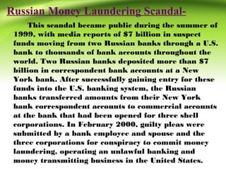 Russian Money Laundering Scandal-
This scandal became public during the summer of
1999, with media reports of $7 billion in suspect
funds moving from two Russian banks through a U.S.
bank to thousands of bank accounts throughout the
world. Two Russian banks deposited more than $7
billion in correspondent bank accounts at a New
York bank. After successfully gaining entry for these
funds into the U.S. banking system, the Russian
banks transferred amounts from their New York
bank correspondent accounts to commercial accounts
at the bank that had been opened for three shell
corporations. In February 2000, guilty pleas were
submitted by a bank employee and spouse and the
three corporations for conspiracy to commit money
laundering, operating an unlawful banking and
money transmitting business in the United States.
 