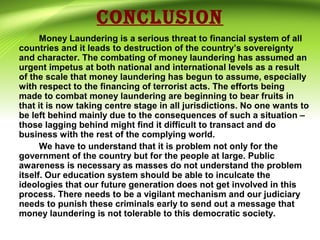 CONCLUSION
Money Laundering is a serious threat to financial system of all
countries and it leads to destruction of the country’s sovereignty
and character. The combating of money laundering has assumed an
urgent impetus at both national and international levels as a result
of the scale that money laundering has begun to assume, especially
with respect to the financing of terrorist acts. The efforts being
made to combat money laundering are beginning to bear fruits in
that it is now taking centre stage in all jurisdictions. No one wants to
be left behind mainly due to the consequences of such a situation –
those lagging behind might find it difficult to transact and do
business with the rest of the complying world.
We have to understand that it is problem not only for the
government of the country but for the people at large. Public
awareness is necessary as masses do not understand the problem
itself. Our education system should be able to inculcate the
ideologies that our future generation does not get involved in this
process. There needs to be a vigilant mechanism and our judiciary
needs to punish these criminals early to send out a message that
money laundering is not tolerable to this democratic society.
 