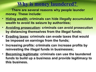 Why is money laundered?
There are several reasons why people launder
money. These include:
• Hiding wealth: criminals can hide illegally accumulated
wealth to avoid its seizure by authorities;
• Avoiding prosecution: criminals can avoid prosecution
by distancing themselves from the illegal funds;
• Evading taxes: criminals can evade taxes that would
be imposed on earnings from the funds;
• Increasing profits: criminals can increase profits by
reinvesting the illegal funds in businesses;
• Becoming legitimate: criminals can use the laundered
funds to build up a business and provide legitimacy to
this business.
 