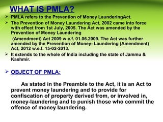 WHAT IS PMLA?
 PMLA refers to the Prevention of Money LaunderingAct.
 The Prevention of Money Laundering Act, 2002 came into force
with effect from 1st July, 2005. The Act was amended by the
Prevention of Money Laundering
(Amendment) Act 2009 w.e.f. 01.06.2009. The Act was further
amended by the Prevention of Money- Laundering (Amendment)
Act, 2012 w.e.f. 15-02-2013.
 It extends to the whole of India including the state of Jammu &
Kashmir.
 OBJECT OF PMLA:
As stated in the Preamble to the Act, it is an Act to
prevent money laundering and to provide for
confiscation of property derived from, or involved in,
money-laundering and to punish those who commit the
offence of money laundering.
 