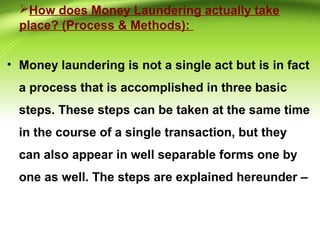 How does Money Laundering actually take
place? (Process & Methods):
• Money laundering is not a single act but is in fact
a process that is accomplished in three basic
steps. These steps can be taken at the same time
in the course of a single transaction, but they
can also appear in well separable forms one by
one as well. The steps are explained hereunder –
 