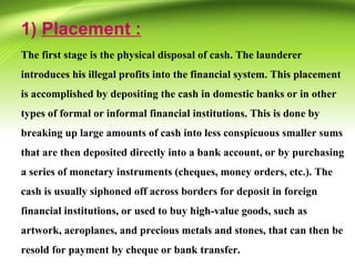 1) Placement :
The first stage is the physical disposal of cash. The launderer
introduces his illegal profits into the financial system. This placement
is accomplished by depositing the cash in domestic banks or in other
types of formal or informal financial institutions. This is done by
breaking up large amounts of cash into less conspicuous smaller sums
that are then deposited directly into a bank account, or by purchasing
a series of monetary instruments (cheques, money orders, etc.). The
cash is usually siphoned off across borders for deposit in foreign
financial institutions, or used to buy high-value goods, such as
artwork, aeroplanes, and precious metals and stones, that can then be
resold for payment by cheque or bank transfer.
 
