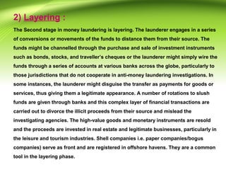 2) Layering :
The Second stage in money laundering is layering. The launderer engages in a series
of conversions or movements of the funds to distance them from their source. The
funds might be channelled through the purchase and sale of investment instruments
such as bonds, stocks, and traveller’s cheques or the launderer might simply wire the
funds through a series of accounts at various banks across the globe, particularly to
those jurisdictions that do not cooperate in anti-money laundering investigations. In
some instances, the launderer might disguise the transfer as payments for goods or
services, thus giving them a legitimate appearance. A number of rotations to slush
funds are given through banks and this complex layer of financial transactions are
carried out to divorce the illicit proceeds from their source and mislead the
investigating agencies. The high-value goods and monetary instruments are resold
and the proceeds are invested in real estate and legitimate businesses, particularly in
the leisure and tourism industries. Shell companies i.e. paper companies/bogus
companies) serve as front and are registered in offshore havens. They are a common
tool in the layering phase.
 