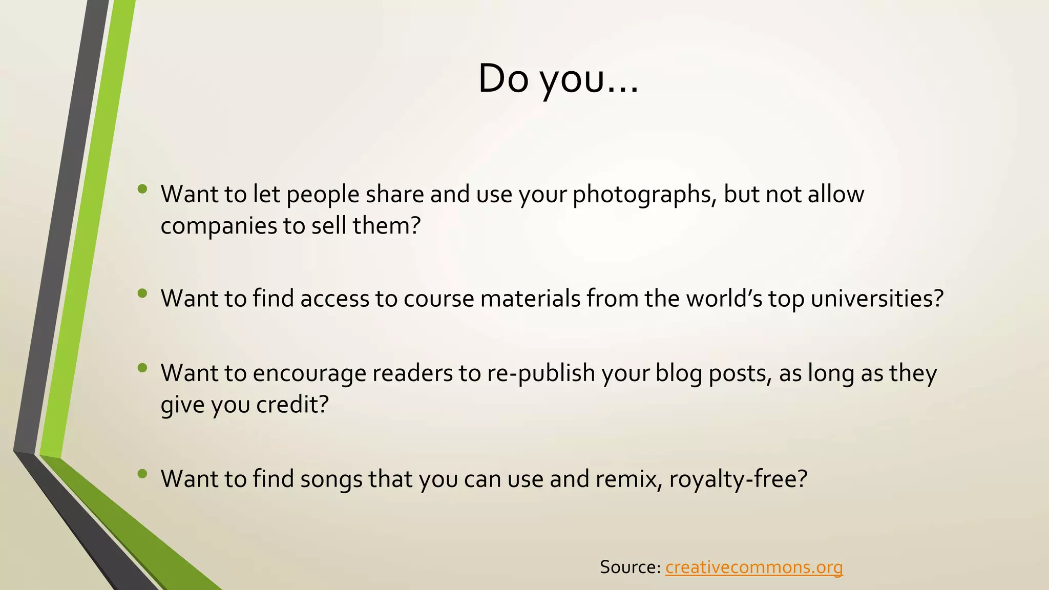 Do you…
• Want to let people share and use your photographs, but not allow
companies to sell them?
• Want to find access to course materials from the world’s top universities?
• Want to encourage readers to re-publish your blog posts, as long as they
give you credit?
• Want to find songs that you can use and remix, royalty-free?
Source: creativecommons.org
 