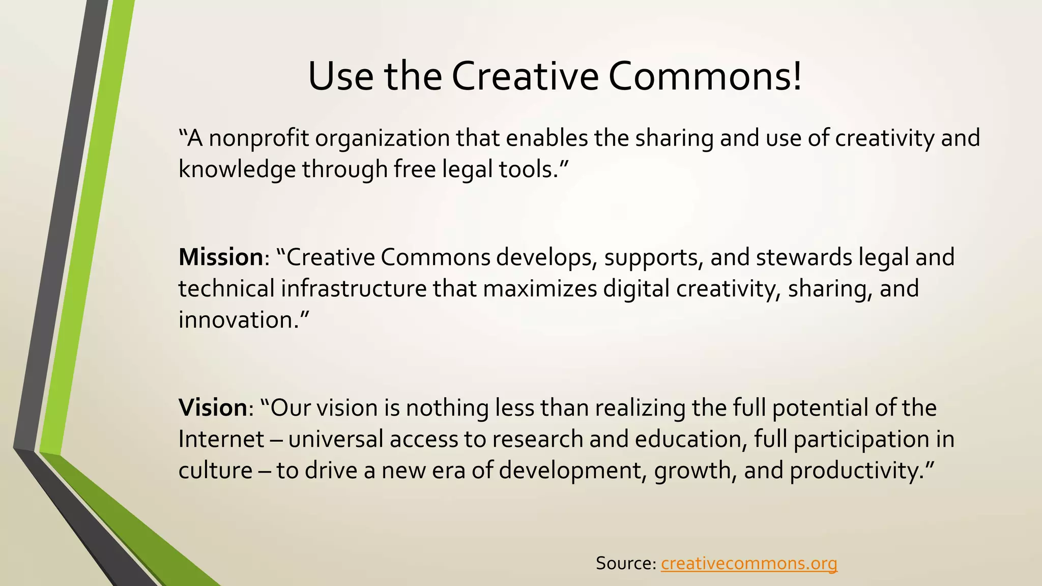 Use the Creative Commons!
“A nonprofit organization that enables the sharing and use of creativity and
knowledge through free legal tools.”
Mission: “Creative Commons develops, supports, and stewards legal and
technical infrastructure that maximizes digital creativity, sharing, and
innovation.”
Vision: “Our vision is nothing less than realizing the full potential of the
Internet – universal access to research and education, full participation in
culture – to drive a new era of development, growth, and productivity.”
Source: creativecommons.org
 