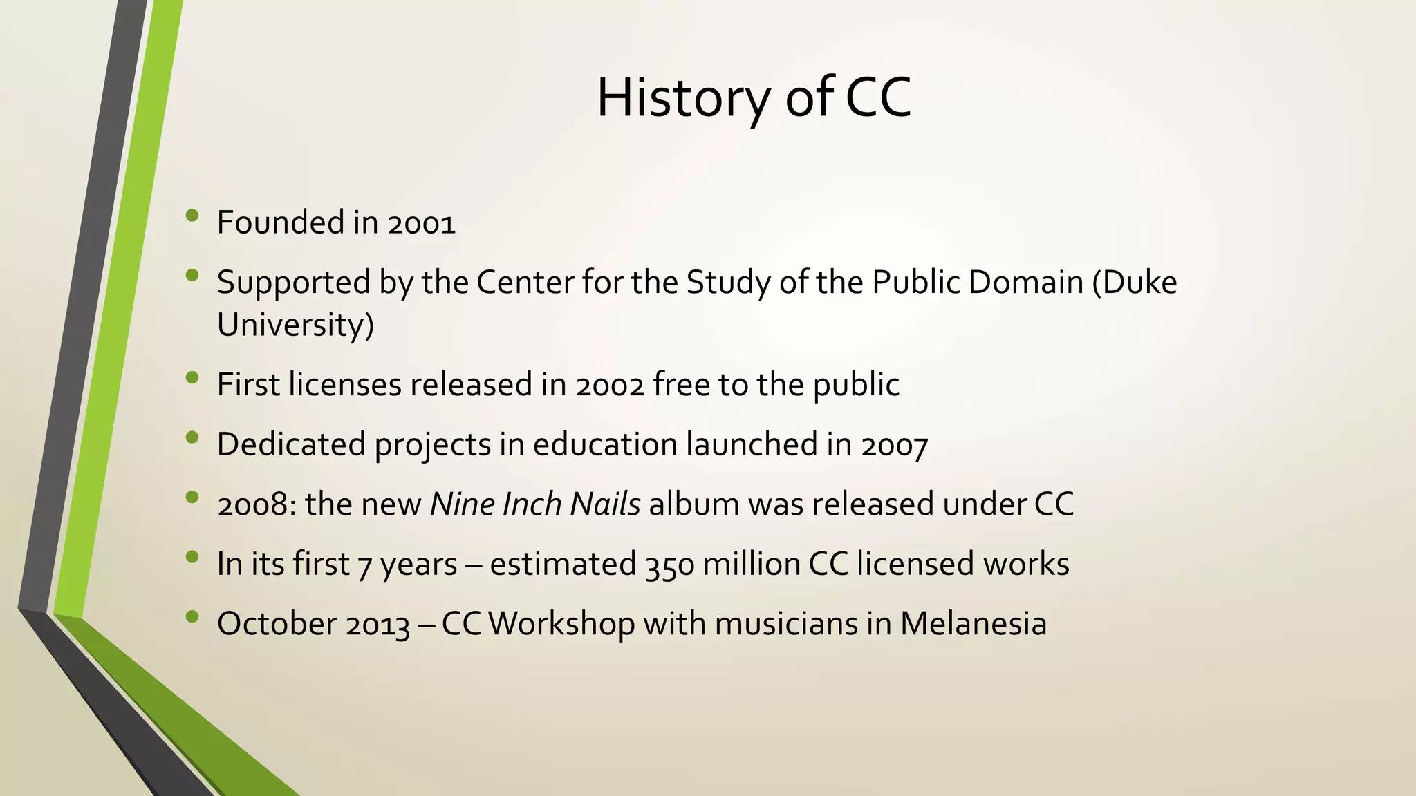 History of CC
• Founded in 2001
• Supported by the Center for the Study of the Public Domain (Duke
University)
• First licenses released in 2002 free to the public
• Dedicated projects in education launched in 2007
• 2008: the new Nine Inch Nails album was released under CC
• In its first 7 years – estimated 350 million CC licensed works
• October 2013 – CCWorkshop with musicians in Melanesia
 