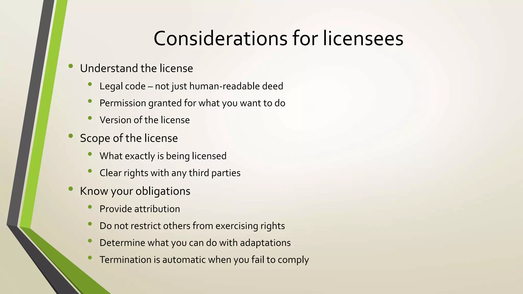Considerations for licensees
• Understand the license
• Legal code – not just human-readable deed
• Permission granted for what you want to do
• Version of the license
• Scope of the license
• What exactly is being licensed
• Clear rights with any third parties
• Know your obligations
• Provide attribution
• Do not restrict others from exercising rights
• Determine what you can do with adaptations
• Termination is automatic when you fail to comply
 