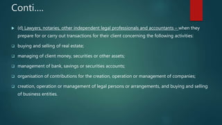 Conti….
 (d) Lawyers, notaries, other independent legal professionals and accountants – when they
prepare for or carry out transactions for their client concerning the following activities:
 buying and selling of real estate;
 managing of client money, securities or other assets;
 management of bank, savings or securities accounts;
 organisation of contributions for the creation, operation or management of companies;
 creation, operation or management of legal persons or arrangements, and buying and selling
of business entities.
 