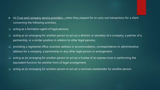  (e) Trust and company service providers – when they prepare for or carry out transactions for a client
concerning the following activities:
 acting as a formation agent of legal persons;
 acting as (or arranging for another person to act as) a director or secretary of a company, a partner of a
partnership, or a similar position in relation to other legal persons;
 providing a registered office, business address or accommodation, correspondence or administrative
address for a company, a partnership or any other legal person or arrangement;
 acting as (or arranging for another person to act as) a trustee of an express trust or performing the
equivalent function for another form of legal arrangement;
 acting as (or arranging for another person to act as) a nominee shareholder for another person
 