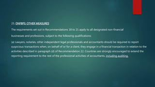 23. DNFBPS: OTHER MEASURES
The requirements set out in Recommendations 18 to 21 apply to all designated non-financial
businesses and professions, subject to the following qualifications:
(a) Lawyers, notaries, other independent legal professionals and accountants should be required to report
suspicious transactions when, on behalf of or for a client, they engage in a financial transaction in relation to the
activities described in paragraph (d) of Recommendation 22. Countries are strongly encouraged to extend the
reporting requirement to the rest of the professional activities of accountants, including auditing.
 