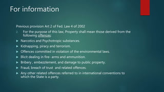For information
Previous provision Art 2 of Fed. Law 4 of 2002
2. For the purpose of this law, Property shall mean those derived from the
following offences:
 Narcotics and Psychotropic substances.
 Kidnapping, piracy and terrorism.
 Offences committed in violation of the environmental laws.
 Illicit dealing in fire- arms and ammunition.
 Bribery , embezzlement, and damage to public property.
 Fraud, breach of trust and related offences.
 Any other related offences referred to in international conventions to
which the State is a party.
 