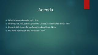 Agenda
 What is Money Laundering?- Jino
 Overview of AML Landscape in the United Arab Emirates (UAE)- Jino
 Current AML issues facing Registered Auditors- Noor
 HM AML Handbook and measures- Noor
 