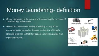  Money Laundering is the process of transforming the proceeds of
crime into legitimate assets.
 INTERPOL's definition of money laundering is: "any act or
attempted act to conceal or disguise the identity of illegally
obtained proceeds so that they appear to have originated from
legitimate sources"
Money Laundering- definition
 