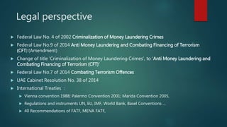 Legal perspective
 Federal Law No. 4 of 2002 Criminalization of Money Laundering Crimes
 Federal Law No.9 of 2014 Anti Money Laundering and Combating Financing of Terrorism
(CFT)’(Amendment)
 Change of title ‘Criminalization of Money Laundering Crimes’, to ‘Anti Money Laundering and
Combating Financing of Terrorism (CFT)’
 Federal Law No.7 of 2014 Combating Terrorism Offences
 UAE Cabinet Resolution No. 38 of 2014
 International Treaties :
 Vienna convention 1988; Palermo Convention 2001; Marida Convention 2005,
 Regulations and instruments UN, EU, IMF, World Bank, Basel Conventions …
 40 Recommendations of FATF, MENA FATF,
 