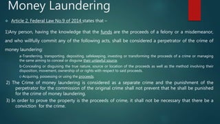 Money Laundering
 Article 2, Federal Law No.9 of 2014 states that –
1)Any person, having the knowledge that the funds are the proceeds of a felony or a misdemeanor,
and who willfully commit any of the following acts, shall be considered a perpetrator of the crime of
money laundering:
a-Transferring, transporting, depositing, safekeeping, investing or transforming the proceeds of a crime or managing
the same aiming to conceal or disguise their unlawful source.
b-Concealing or disguising the true nature, source or location of the proceeds as well as the method involving their
disposition, movement, ownership of or rights with respect to said proceeds.
c-Acquiring, possessing or using the proceeds.
2) The Crime of money laundering is considered as a separate crime and the punishment of the
perpetrator for the commission of the original crime shall not prevent that he shall be punished
for the crime of money laundering.
3) In order to prove the property is the proceeds of crime, it shall not be necessary that there be a
conviction for the crime.
 