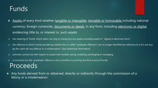 Funds
 Assets of every kind whether tangible or intangible, movable or immovable including national
currency, foreign currencies, documents or deeds, in any form, including electronic or digital,
evidencing title to, or interest in, such assets:
 the meaning of ‘funds’ which refers not only to money but any assets including assets in “ digital or electronic form”.
 the offences to which money laundering related (the so called “predicate offences”), are no longer identified by reference to a list ,but buy
by the catch-all; any offence or a misdemeanor” (See additional information)
 activities carried out with respect to assets now include: saving, investing, exchanging or managing;
 a conviction for the “predicate” offence is not a condition to proving the illicit source of funds.
Proceeds
 Any funds derived from or obtained, directly or indirectly through the commission of a
felony or a misdemeanor.
 