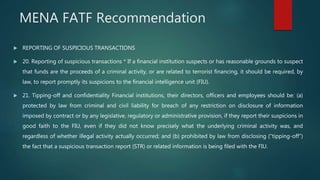 MENA FATF Recommendation
 REPORTING OF SUSPICIOUS TRANSACTIONS
 20. Reporting of suspicious transactions * If a financial institution suspects or has reasonable grounds to suspect
that funds are the proceeds of a criminal activity, or are related to terrorist financing, it should be required, by
law, to report promptly its suspicions to the financial intelligence unit (FIU).
 21. Tipping-off and confidentiality Financial institutions, their directors, officers and employees should be: (a)
protected by law from criminal and civil liability for breach of any restriction on disclosure of information
imposed by contract or by any legislative, regulatory or administrative provision, if they report their suspicions in
good faith to the FIU, even if they did not know precisely what the underlying criminal activity was, and
regardless of whether illegal activity actually occurred; and (b) prohibited by law from disclosing (“tipping-off”)
the fact that a suspicious transaction report (STR) or related information is being filed with the FIU.
 