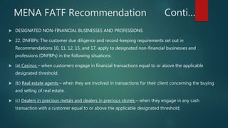 Conti…
 DESIGNATED NON-FINANCIAL BUSINESSES AND PROFESSIONS
 22. DNFBPs: The customer due diligence and record-keeping requirements set out in
Recommendations 10, 11, 12, 15, and 17, apply to designated non-financial businesses and
professions (DNFBPs) in the following situations:
 (a) Casinos – when customers engage in financial transactions equal to or above the applicable
designated threshold.
 (b) Real estate agents – when they are involved in transactions for their client concerning the buying
and selling of real estate.
 (c) Dealers in precious metals and dealers in precious stones – when they engage in any cash
transaction with a customer equal to or above the applicable designated threshold;
MENA FATF Recommendation
 