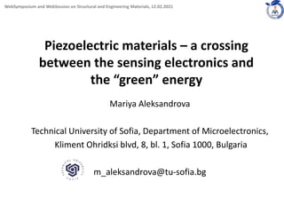 Piezoelectric materials – a crossing
between the sensing electronics and
the “green” energy
Mariya Aleksandrova
Technical University of Sofia, Department of Microelectronics,
Kliment Ohridksi blvd, 8, bl. 1, Sofia 1000, Bulgaria
m_aleksandrova@tu-sofia.bg
1
WebSymposium and WebSession on Structural and Engineering Materials, 12.02.2021
 