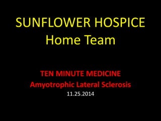 SUNFLOWER HOSPICE 
Home Team 
TEN MINUTE MEDICINE 
Amyotrophic Lateral Sclerosis 
11.25.2014 
 