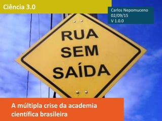 Ciência 3.0
A múltipla crise da academia
científica brasileira
Carlos Nepomuceno
02/09/15
V 1.0.0
 