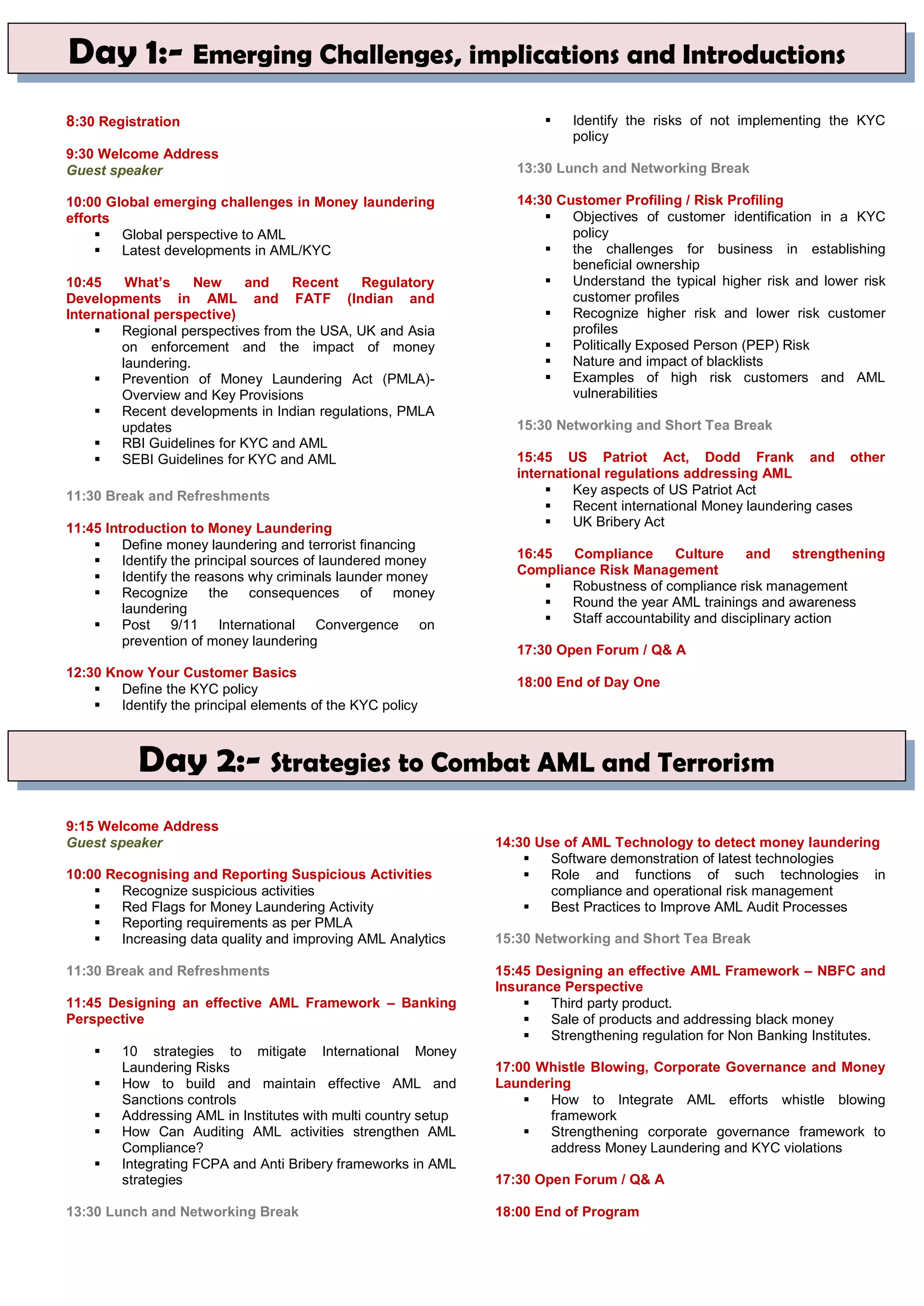 8:30 Registration
9:30 Welcome Address
Guest speaker
10:00 Global emerging challenges in Money laundering
efforts
 Global perspective to AML
 Latest developments in AML/KYC
10:45 What’s New and Recent Regulatory
Developments in AML and FATF (Indian and
International perspective)
 Regional perspectives from the USA, UK and Asia
on enforcement and the impact of money
laundering.
 Prevention of Money Laundering Act (PMLA)-
Overview and Key Provisions
 Recent developments in Indian regulations, PMLA
updates
 RBI Guidelines for KYC and AML
 SEBI Guidelines for KYC and AML
11:30 Break and Refreshments
11:45 Introduction to Money Laundering
 Define money laundering and terrorist financing
 Identify the principal sources of laundered money
 Identify the reasons why criminals launder money
 Recognize the consequences of money
laundering
 Post 9/11 International Convergence on
prevention of money laundering
12:30 Know Your Customer Basics
 Define the KYC policy
 Identify the principal elements of the KYC policy
 Identify the risks of not implementing the KYC
policy
13:30 Lunch and Networking Break
14:30 Customer Profiling / Risk Profiling
 Objectives of customer identification in a KYC
policy
 the challenges for business in establishing
beneficial ownership
 Understand the typical higher risk and lower risk
customer profiles
 Recognize higher risk and lower risk customer
profiles
 Politically Exposed Person (PEP) Risk
 Nature and impact of blacklists
 Examples of high risk customers and AML
vulnerabilities
15:30 Networking and Short Tea Break
15:45 US Patriot Act, Dodd Frank and other
international regulations addressing AML
 Key aspects of US Patriot Act
 Recent international Money laundering cases
 UK Bribery Act
16:45 Compliance Culture and strengthening
Compliance Risk Management
 Robustness of compliance risk management
 Round the year AML trainings and awareness
 Staff accountability and disciplinary action
17:30 Open Forum / Q& A
18:00 End of Day One
9:15 Welcome Address
Guest speaker
10:00 Recognising and Reporting Suspicious Activities
 Recognize suspicious activities
 Red Flags for Money Laundering Activity
 Reporting requirements as per PMLA
 Increasing data quality and improving AML Analytics
11:30 Break and Refreshments
11:45 Designing an effective AML Framework – Banking
Perspective
 10 strategies to mitigate International Money
Laundering Risks
 How to build and maintain effective AML and
Sanctions controls
 Addressing AML in Institutes with multi country setup
 How Can Auditing AML activities strengthen AML
Compliance?
 Integrating FCPA and Anti Bribery frameworks in AML
strategies
13:30 Lunch and Networking Break
14:30 Use of AML Technology to detect money laundering
 Software demonstration of latest technologies
 Role and functions of such technologies in
compliance and operational risk management
 Best Practices to Improve AML Audit Processes
15:30 Networking and Short Tea Break
15:45 Designing an effective AML Framework – NBFC and
Insurance Perspective
 Third party product.
 Sale of products and addressing black money
 Strengthening regulation for Non Banking Institutes.
17:00 Whistle Blowing, Corporate Governance and Money
Laundering
 How to Integrate AML efforts whistle blowing
framework
 Strengthening corporate governance framework to
address Money Laundering and KYC violations
17:30 Open Forum / Q& A
18:00 End of Program
Day 1:- Emerging Challenges, implications and Introductions
Day 2:- Strategies to Combat AML and Terrorism
 
