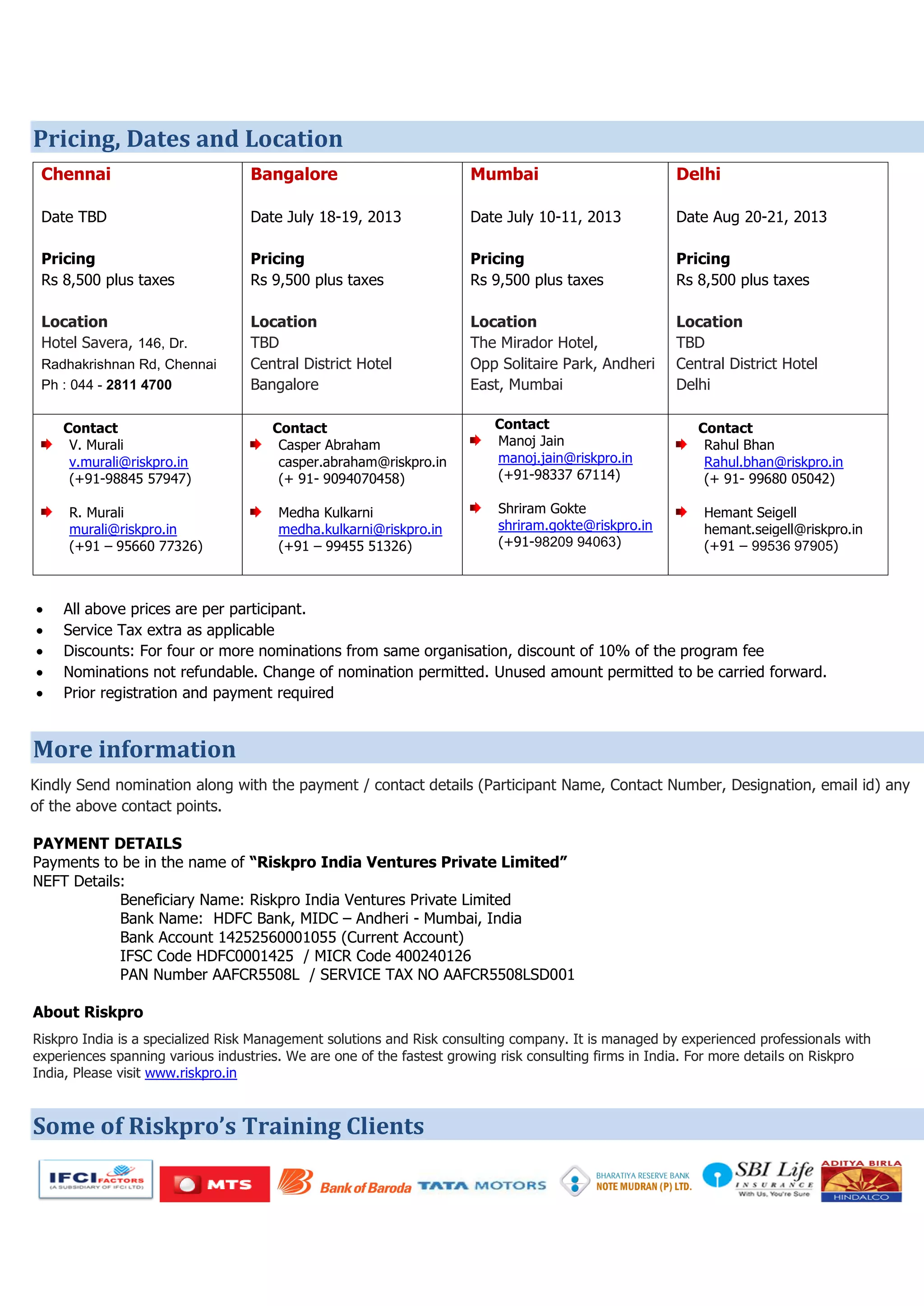 Pricing, Dates and Location
Chennai
Date TBD
Pricing
Rs 8,500 plus taxes
Location
Hotel Savera, 146, Dr.
Radhakrishnan Rd, Chennai
Ph : 044 - 2811 4700
Bangalore
Date July 18-19, 2013
Pricing
Rs 9,500 plus taxes
Location
TBD
Central District Hotel
Bangalore
Mumbai
Date July 10-11, 2013
Pricing
Rs 9,500 plus taxes
Location
The Mirador Hotel,
Opp Solitaire Park, Andheri
East, Mumbai
Delhi
Date Aug 20-21, 2013
Pricing
Rs 8,500 plus taxes
Location
TBD
Central District Hotel
Delhi
Contact
V. Murali
v.murali@riskpro.in
(+91-98845 57947)
R. Murali
murali@riskpro.in
(+91 – 95660 77326)
Contact
Casper Abraham
casper.abraham@riskpro.in
(+ 91- 9094070458)
Medha Kulkarni
medha.kulkarni@riskpro.in
(+91 – 99455 51326)
Contact
Manoj Jain
manoj.jain@riskpro.in
(+91-98337 67114)
Shriram Gokte
shriram.gokte@riskpro.in
(+91-98209 94063)
Contact
Rahul Bhan
Rahul.bhan@riskpro.in
(+ 91- 99680 05042)
Hemant Seigell
hemant.seigell@riskpro.in
(+91 – 99536 97905)
 All above prices are per participant.
 Service Tax extra as applicable
 Discounts: For four or more nominations from same organisation, discount of 10% of the program fee
 Nominations not refundable. Change of nomination permitted. Unused amount permitted to be carried forward.
 Prior registration and payment required
More information
Kindly Send nomination along with the payment / contact details (Participant Name, Contact Number, Designation, email id) any
of the above contact points.
PAYMENT DETAILS
Payments to be in the name of “Riskpro India Ventures Private Limited”
NEFT Details:
Beneficiary Name: Riskpro India Ventures Private Limited
Bank Name: HDFC Bank, MIDC – Andheri - Mumbai, India
Bank Account 14252560001055 (Current Account)
IFSC Code HDFC0001425 / MICR Code 400240126
PAN Number AAFCR5508L / SERVICE TAX NO AAFCR5508LSD001
About Riskpro
Riskpro India is a specialized Risk Management solutions and Risk consulting company. It is managed by experienced professionals with
experiences spanning various industries. We are one of the fastest growing risk consulting firms in India. For more details on Riskpro
India, Please visit www.riskpro.in
Some of Riskpro’s Training Clients
 