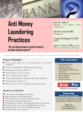 Anti Money
Laundering
Practices
“Are we doing enough to protect integrity
of Indian financial sector?”
July 10 – July 11
Mumbai: The Mirador Hotel,
Andheri East
July 18 – July 19, 2013
Bangalore
August 20-August 21, 2013
Delhi
June 6 - June 7, 2013 (Concluded)
Chennai: Hotel Savera, RK Salai
 Risk Management and
Compliance Heads
 Practicing professionals
 Wealth Mangers, Broker Dealer
Professionals
 Business Heads, Operations Head
 Branch Managers
 Internal Auditors
 External Consultants
Program Highlights
Let the experts guide you on the best practices in Anti Money
Laundering
Perspective from RBI, FIU- IND, Income Tax and more
Global regulations around AML/KYC
Indian regulations and latest reforms
How to avoid any kind of surprises
Linking AML compliance to Reputation Risk, Social Media Risk
Dodd Frank Act, US Patriot Act
What it takes to say “NO” to profitable and abundant business
Speakers and Panelist
Guest speakers from Regulatory Authorities
Risk Management and Banking Experts
Manoj Jain, Director and Co Founder, Riskpro India
Hemant Seigell, Director, Riskpro India
R Muralidharan, ex DGM - Risk Management, Bank of Maharashtra
Hemlatha Mohan, ex Country Head ORM, ING Vysya Bank
Prasanna Rath, ex Head of Risk, TAIB Bank, Bahrain
Prominent AML experts as panelist
Who should attend
Our sponsorship programs are meant
to grow your business and not shrink
your bottom-line. Contact for more info:
Manoj Jain
+91 98337 67114
manoj.jain@riskpro.in
Sponsorship
Connect with your Customers
For more information, visit www.riskpro.in/AMLtraining
A Riskpro India Initiative
 