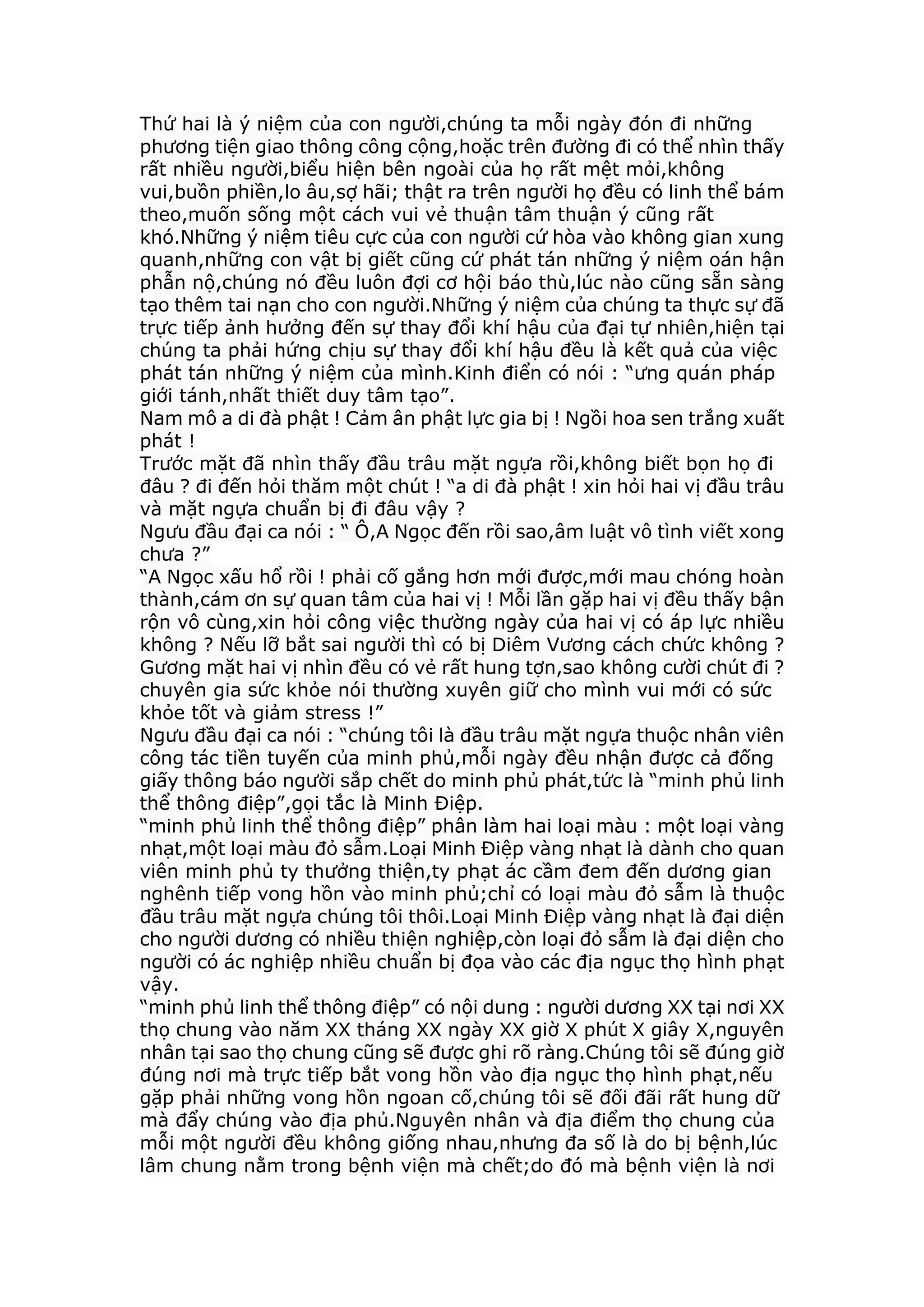 Thứ hai là ý niệm của con người,chúng ta mỗi ngày đón đi những
phương tiện giao thông công cộng,hoặc trên đường đi có thể nhìn thấy
rất nhiều người,biểu hiện bên ngoài của họ rất mệt mỏi,không
vui,buồn phiền,lo âu,sợ hãi; thật ra trên người họ đều có linh thể bám
theo,muốn sống một cách vui vẻ thuận tâm thuận ý cũng rất
khó.Những ý niệm tiêu cực của con người cứ hòa vào không gian xung
quanh,những con vật bị giết cũng cứ phát tán những ý niệm oán hận
phẫn nộ,chúng nó đều luôn đợi cơ hội báo thù,lúc nào cũng sẵn sàng
tạo thêm tai nạn cho con người.Những ý niệm của chúng ta thực sự đã
trực tiếp ảnh hưởng đến sự thay đổi khí hậu của đại tự nhiên,hiện tại
chúng ta phải hứng chịu sự thay đổi khí hậu đều là kết quả của việc
phát tán những ý niệm của mình.Kinh điển có nói : “ưng quán pháp
giới tánh,nhất thiết duy tâm tạo”.
Nam mô a di đà phật ! Cảm ân phật lực gia bị ! Ngồi hoa sen trắng xuất
phát !
Trước mặt đã nhìn thấy đầu trâu mặt ngựa rồi,không biết bọn họ đi
đâu ? đi đến hỏi thăm một chút ! “a di đà phật ! xin hỏi hai vị đầu trâu
và mặt ngựa chuẩn bị đi đâu vậy ?
Ngưu đầu đại ca nói : “ Ô,A Ngọc đến rồi sao,âm luật vô tình viết xong
chưa ?”
“A Ngọc xấu hổ rồi ! phải cố gắng hơn mới được,mới mau chóng hoàn
thành,cám ơn sự quan tâm của hai vị ! Mỗi lần gặp hai vị đều thấy bận
rộn vô cùng,xin hỏi công việc thường ngày của hai vị có áp lực nhiều
không ? Nếu lỡ bắt sai người thì có bị Diêm Vương cách chức không ?
Gương mặt hai vị nhìn đều có vẻ rất hung tợn,sao không cười chút đi ?
chuyên gia sức khỏe nói thường xuyên giữ cho mình vui mới có sức
khỏe tốt và giảm stress !”
Ngưu đầu đại ca nói : “chúng tôi là đầu trâu mặt ngựa thuộc nhân viên
công tác tiền tuyến của minh phủ,mỗi ngày đều nhận được cả đống
giấy thông báo người sắp chết do minh phủ phát,tức là “minh phủ linh
thể thông điệp”,gọi tắc là Minh Điệp.
“minh phủ linh thể thông điệp” phân làm hai loại màu : một loại vàng
nhạt,một loại màu đỏ sẫm.Loại Minh Điệp vàng nhạt là dành cho quan
viên minh phủ ty thưởng thiện,ty phạt ác cầm đem đến dương gian
nghênh tiếp vong hồn vào minh phủ;chỉ có loại màu đỏ sẫm là thuộc
đầu trâu mặt ngựa chúng tôi thôi.Loại Minh Điệp vàng nhạt là đại diện
cho người dương có nhiều thiện nghiệp,còn loại đỏ sẫm là đại diện cho
người có ác nghiệp nhiều chuẩn bị đọa vào các địa ngục thọ hình phạt
vậy.
“minh phủ linh thể thông điệp” có nội dung : người dương XX tại nơi XX
thọ chung vào năm XX tháng XX ngày XX giờ X phút X giây X,nguyên
nhân tại sao thọ chung cũng sẽ được ghi rõ ràng.Chúng tôi sẽ đúng giờ
đúng nơi mà trực tiếp bắt vong hồn vào địa ngục thọ hình phạt,nếu
gặp phải những vong hồn ngoan cố,chúng tôi sẽ đối đãi rất hung dữ
mà đẩy chúng vào địa phủ.Nguyên nhân và địa điểm thọ chung của
mỗi một người đều không giống nhau,nhưng đa số là do bị bệnh,lúc
lâm chung nằm trong bệnh viện mà chết;do đó mà bệnh viện là nơi
 
