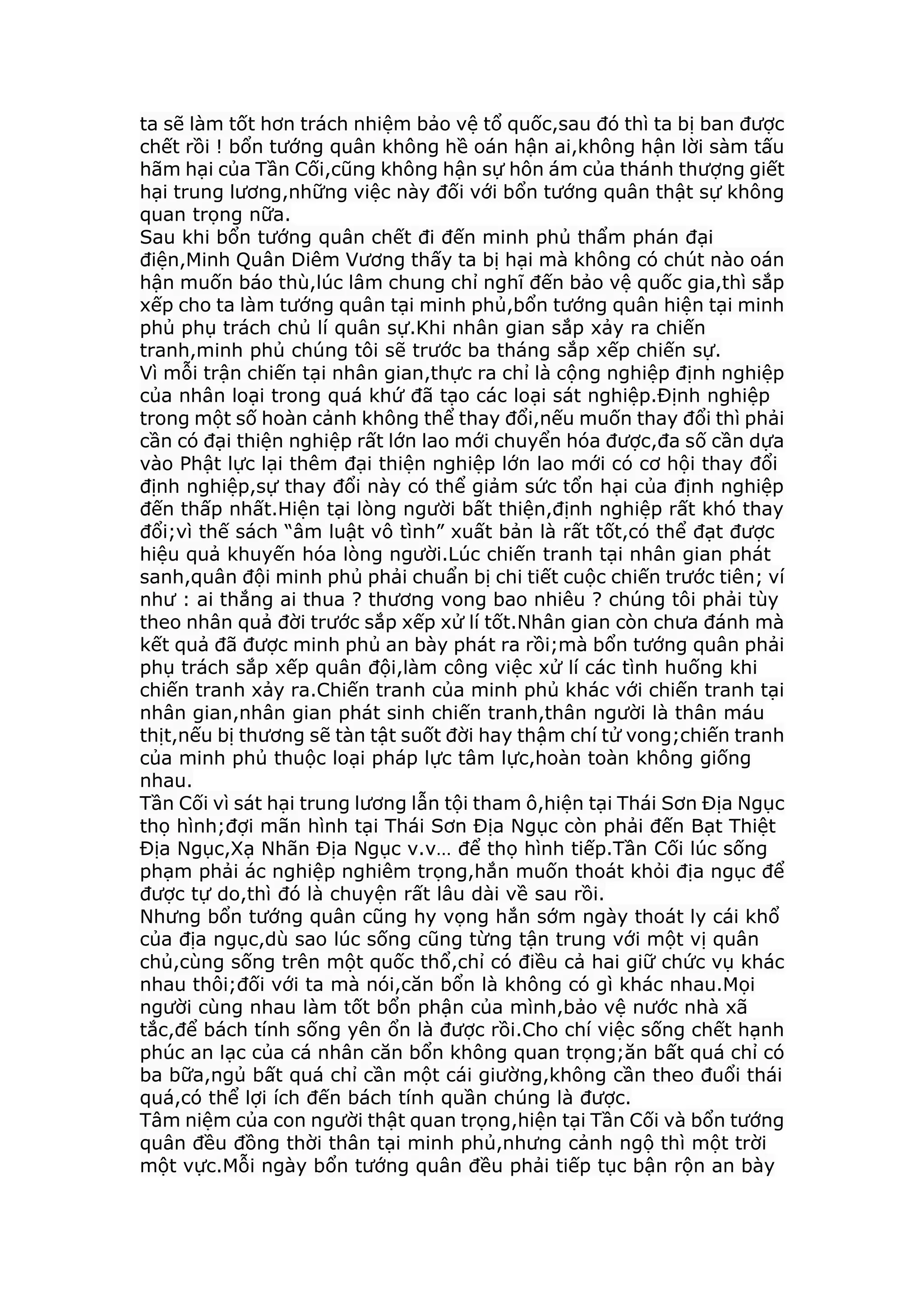 ta sẽ làm tốt hơn trách nhiệm bảo vệ tổ quốc,sau đó thì ta bị ban được
chết rồi ! bổn tướng quân không hề oán hận ai,không hận lời sàm tấu
hãm hại của Tần Cối,cũng không hận sự hôn ám của thánh thượng giết
hại trung lương,những việc này đối với bổn tướng quân thật sự không
quan trọng nữa.
Sau khi bổn tướng quân chết đi đến minh phủ thẩm phán đại
điện,Minh Quân Diêm Vương thấy ta bị hại mà không có chút nào oán
hận muốn báo thù,lúc lâm chung chỉ nghĩ đến bảo vệ quốc gia,thì sắp
xếp cho ta làm tướng quân tại minh phủ,bổn tướng quân hiện tại minh
phủ phụ trách chủ lí quân sự.Khi nhân gian sắp xảy ra chiến
tranh,minh phủ chúng tôi sẽ trước ba tháng sắp xếp chiến sự.
Vì mỗi trận chiến tại nhân gian,thực ra chỉ là cộng nghiệp định nghiệp
của nhân loại trong quá khứ đã tạo các loại sát nghiệp.Định nghiệp
trong một số hoàn cảnh không thể thay đổi,nếu muốn thay đổi thì phải
cần có đại thiện nghiệp rất lớn lao mới chuyển hóa được,đa số cần dựa
vào Phật lực lại thêm đại thiện nghiệp lớn lao mới có cơ hội thay đổi
định nghiệp,sự thay đổi này có thể giảm sức tổn hại của định nghiệp
đến thấp nhất.Hiện tại lòng người bất thiện,định nghiệp rất khó thay
đổi;vì thế sách “âm luật vô tình” xuất bản là rất tốt,có thể đạt được
hiệu quả khuyến hóa lòng người.Lúc chiến tranh tại nhân gian phát
sanh,quân đội minh phủ phải chuẩn bị chi tiết cuộc chiến trước tiên; ví
như : ai thắng ai thua ? thương vong bao nhiêu ? chúng tôi phải tùy
theo nhân quả đời trước sắp xếp xử lí tốt.Nhân gian còn chưa đánh mà
kết quả đã được minh phủ an bày phát ra rồi;mà bổn tướng quân phải
phụ trách sắp xếp quân đội,làm công việc xử lí các tình huống khi
chiến tranh xảy ra.Chiến tranh của minh phủ khác với chiến tranh tại
nhân gian,nhân gian phát sinh chiến tranh,thân người là thân máu
thịt,nếu bị thương sẽ tàn tật suốt đời hay thậm chí tử vong;chiến tranh
của minh phủ thuộc loại pháp lực tâm lực,hoàn toàn không giống
nhau.
Tần Cối vì sát hại trung lương lẫn tội tham ô,hiện tại Thái Sơn Địa Ngục
thọ hình;đợi mãn hình tại Thái Sơn Địa Ngục còn phải đến Bạt Thiệt
Địa Ngục,Xạ Nhãn Địa Ngục v.v… để thọ hình tiếp.Tần Cối lúc sống
phạm phải ác nghiệp nghiêm trọng,hắn muốn thoát khỏi địa ngục để
được tự do,thì đó là chuyện rất lâu dài về sau rồi.
Nhưng bổn tướng quân cũng hy vọng hắn sớm ngày thoát ly cái khổ
của địa ngục,dù sao lúc sống cũng từng tận trung với một vị quân
chủ,cùng sống trên một quốc thổ,chỉ có điều cả hai giữ chức vụ khác
nhau thôi;đối với ta mà nói,căn bổn là không có gì khác nhau.Mọi
người cùng nhau làm tốt bổn phận của mình,bảo vệ nước nhà xã
tắc,để bách tính sống yên ổn là được rồi.Cho chí việc sống chết hạnh
phúc an lạc của cá nhân căn bổn không quan trọng;ăn bất quá chỉ có
ba bữa,ngủ bất quá chỉ cần một cái giường,không cần theo đuổi thái
quá,có thể lợi ích đến bách tính quần chúng là được.
Tâm niệm của con người thật quan trọng,hiện tại Tần Cối và bổn tướng
quân đều đồng thời thân tại minh phủ,nhưng cảnh ngộ thì một trời
một vực.Mỗi ngày bổn tướng quân đều phải tiếp tục bận rộn an bày
 