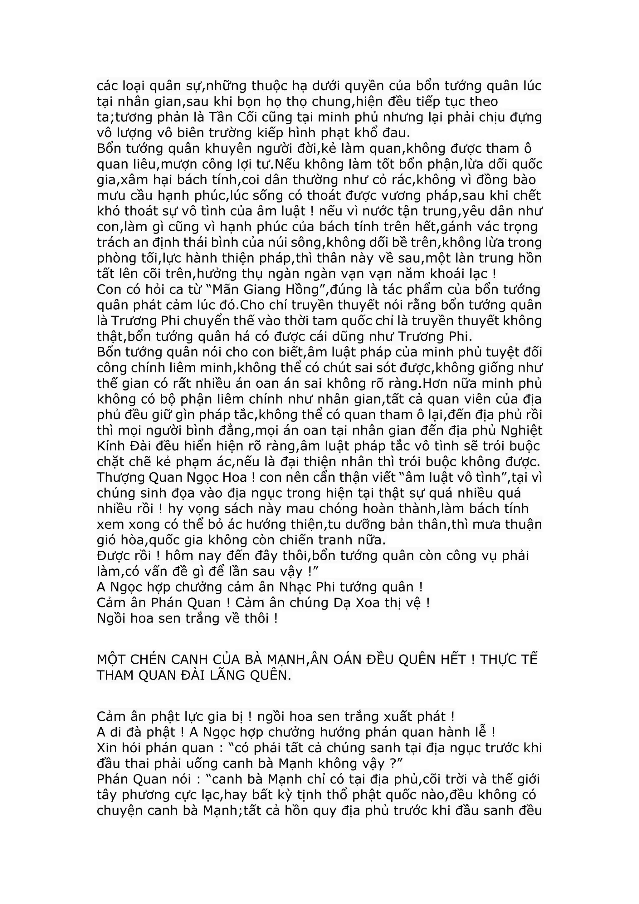 các loại quân sự,những thuộc hạ dưới quyền của bổn tướng quân lúc
tại nhân gian,sau khi bọn họ thọ chung,hiện đều tiếp tục theo
ta;tương phản là Tần Cối cũng tại minh phủ nhưng lại phải chịu đựng
vô lượng vô biên trường kiếp hình phạt khổ đau.
Bổn tướng quân khuyên người đời,kẻ làm quan,không được tham ô
quan liêu,mượn công lợi tư.Nếu không làm tốt bổn phận,lừa dối quốc
gia,xâm hại bách tính,coi dân thường như cỏ rác,không vì đồng bào
mưu cầu hạnh phúc,lúc sống có thoát được vương pháp,sau khi chết
khó thoát sự vô tình của âm luật ! nếu vì nước tận trung,yêu dân như
con,làm gì cũng vì hạnh phúc của bách tính trên hết,gánh vác trọng
trách an định thái bình của núi sông,không dối bề trên,không lừa trong
phòng tối,lực hành thiện pháp,thì thân này về sau,một làn trung hồn
tất lên cõi trên,hưởng thụ ngàn ngàn vạn vạn năm khoái lạc !
Con có hỏi ca từ “Mãn Giang Hồng”,đúng là tác phẩm của bổn tướng
quân phát cảm lúc đó.Cho chí truyền thuyết nói rằng bổn tướng quân
là Trương Phi chuyển thế vào thời tam quốc chỉ là truyền thuyết không
thật,bổn tướng quân há có được cái dũng như Trương Phi.
Bổn tướng quân nói cho con biết,âm luật pháp của minh phủ tuyệt đối
công chính liêm minh,không thể có chút sai sót được,không giống như
thế gian có rất nhiều án oan án sai không rõ ràng.Hơn nữa minh phủ
không có bộ phận liêm chính như nhân gian,tất cả quan viên của địa
phủ đều giữ gìn pháp tắc,không thể có quan tham ô lại,đến địa phủ rồi
thì mọi người bình đẳng,mọi án oan tại nhân gian đến địa phủ Nghiệt
Kính Đài đều hiển hiện rõ ràng,âm luật pháp tắc vô tình sẽ trói buộc
chặt chẽ kẻ phạm ác,nếu là đại thiện nhân thì trói buộc không được.
Thượng Quan Ngọc Hoa ! con nên cẩn thận viết “âm luật vô tình”,tại vì
chúng sinh đọa vào địa ngục trong hiện tại thật sự quá nhiều quá
nhiều rồi ! hy vọng sách này mau chóng hoàn thành,làm bách tính
xem xong có thể bỏ ác hướng thiện,tu dưỡng bản thân,thì mưa thuận
gió hòa,quốc gia không còn chiến tranh nữa.
Được rồi ! hôm nay đến đây thôi,bổn tướng quân còn công vụ phải
làm,có vấn đề gì để lần sau vậy !”
A Ngọc hợp chưởng cảm ân Nhạc Phi tướng quân !
Cảm ân Phán Quan ! Cảm ân chúng Dạ Xoa thị vệ !
Ngồi hoa sen trắng về thôi !
MỘT CHÉN CANH CỦA BÀ MẠNH,ÂN OÁN ĐỀU QUÊN HẾT ! THỰC TẾ
THAM QUAN ĐÀI LÃNG QUÊN.
Cảm ân phật lực gia bị ! ngồi hoa sen trắng xuất phát !
A di đà phật ! A Ngọc hợp chưởng hướng phán quan hành lễ !
Xin hỏi phán quan : “có phải tất cả chúng sanh tại địa ngục trước khi
đầu thai phải uống canh bà Mạnh không vậy ?”
Phán Quan nói : “canh bà Mạnh chỉ có tại địa phủ,cõi trời và thế giới
tây phương cực lạc,hay bất kỳ tịnh thổ phật quốc nào,đều không có
chuyện canh bà Mạnh;tất cả hồn quy địa phủ trước khi đầu sanh đều
 