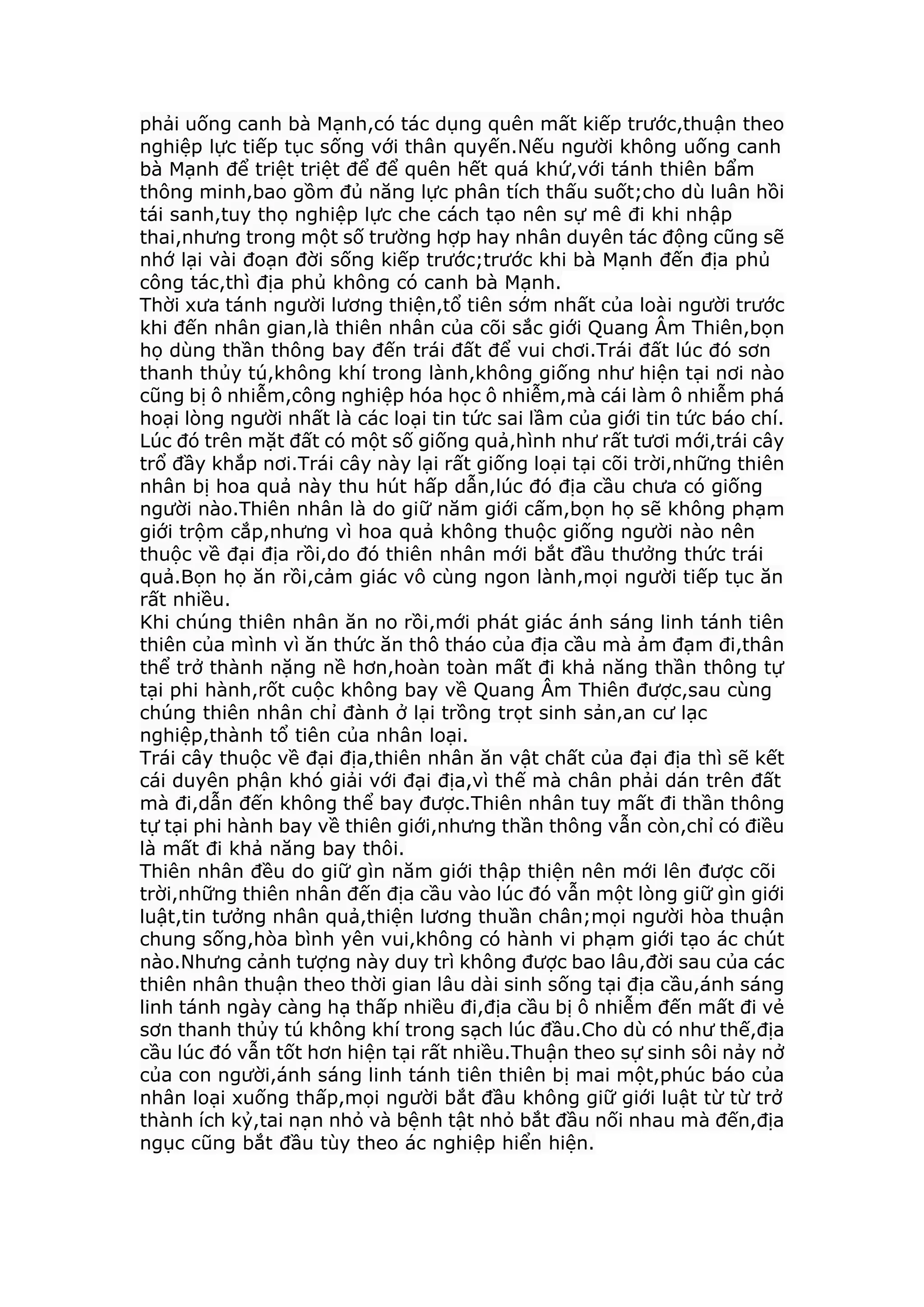 phải uống canh bà Mạnh,có tác dụng quên mất kiếp trước,thuận theo
nghiệp lực tiếp tục sống với thân quyến.Nếu người không uống canh
bà Mạnh để triệt triệt để để quên hết quá khứ,với tánh thiên bẩm
thông minh,bao gồm đủ năng lực phân tích thấu suốt;cho dù luân hồi
tái sanh,tuy thọ nghiệp lực che cách tạo nên sự mê đi khi nhập
thai,nhưng trong một số trường hợp hay nhân duyên tác động cũng sẽ
nhớ lại vài đoạn đời sống kiếp trước;trước khi bà Mạnh đến địa phủ
công tác,thì địa phủ không có canh bà Mạnh.
Thời xưa tánh người lương thiện,tổ tiên sớm nhất của loài người trước
khi đến nhân gian,là thiên nhân của cõi sắc giới Quang Âm Thiên,bọn
họ dùng thần thông bay đến trái đất để vui chơi.Trái đất lúc đó sơn
thanh thủy tú,không khí trong lành,không giống như hiện tại nơi nào
cũng bị ô nhiễm,công nghiệp hóa học ô nhiễm,mà cái làm ô nhiễm phá
hoại lòng người nhất là các loại tin tức sai lầm của giới tin tức báo chí.
Lúc đó trên mặt đất có một số giống quả,hình như rất tươi mới,trái cây
trổ đầy khắp nơi.Trái cây này lại rất giống loại tại cõi trời,những thiên
nhân bị hoa quả này thu hút hấp dẫn,lúc đó địa cầu chưa có giống
người nào.Thiên nhân là do giữ năm giới cấm,bọn họ sẽ không phạm
giới trộm cắp,nhưng vì hoa quả không thuộc giống người nào nên
thuộc về đại địa rồi,do đó thiên nhân mới bắt đầu thưởng thức trái
quả.Bọn họ ăn rồi,cảm giác vô cùng ngon lành,mọi người tiếp tục ăn
rất nhiều.
Khi chúng thiên nhân ăn no rồi,mới phát giác ánh sáng linh tánh tiên
thiên của mình vì ăn thức ăn thô tháo của địa cầu mà ảm đạm đi,thân
thể trở thành nặng nề hơn,hoàn toàn mất đi khả năng thần thông tự
tại phi hành,rốt cuộc không bay về Quang Âm Thiên được,sau cùng
chúng thiên nhân chỉ đành ở lại trồng trọt sinh sản,an cư lạc
nghiệp,thành tổ tiên của nhân loại.
Trái cây thuộc về đại địa,thiên nhân ăn vật chất của đại địa thì sẽ kết
cái duyên phận khó giải với đại địa,vì thế mà chân phải dán trên đất
mà đi,dẫn đến không thể bay được.Thiên nhân tuy mất đi thần thông
tự tại phi hành bay về thiên giới,nhưng thần thông vẫn còn,chỉ có điều
là mất đi khả năng bay thôi.
Thiên nhân đều do giữ gìn năm giới thập thiện nên mới lên được cõi
trời,những thiên nhân đến địa cầu vào lúc đó vẫn một lòng giữ gìn giới
luật,tin tưởng nhân quả,thiện lương thuần chân;mọi người hòa thuận
chung sống,hòa bình yên vui,không có hành vi phạm giới tạo ác chút
nào.Nhưng cảnh tượng này duy trì không được bao lâu,đời sau của các
thiên nhân thuận theo thời gian lâu dài sinh sống tại địa cầu,ánh sáng
linh tánh ngày càng hạ thấp nhiều đi,địa cầu bị ô nhiễm đến mất đi vẻ
sơn thanh thủy tú không khí trong sạch lúc đầu.Cho dù có như thế,địa
cầu lúc đó vẫn tốt hơn hiện tại rất nhiều.Thuận theo sự sinh sôi nảy nở
của con người,ánh sáng linh tánh tiên thiên bị mai một,phúc báo của
nhân loại xuống thấp,mọi người bắt đầu không giữ giới luật từ từ trở
thành ích kỷ,tai nạn nhỏ và bệnh tật nhỏ bắt đầu nối nhau mà đến,địa
ngục cũng bắt đầu tùy theo ác nghiệp hiển hiện.
 