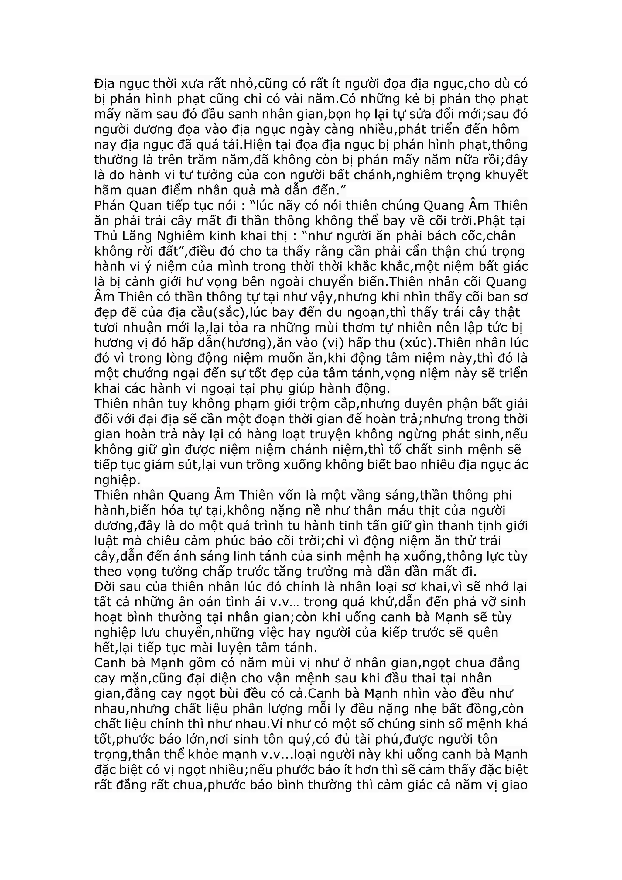 Địa ngục thời xưa rất nhỏ,cũng có rất ít người đọa địa ngục,cho dù có
bị phán hình phạt cũng chỉ có vài năm.Có những kẻ bị phán thọ phạt
mấy năm sau đó đầu sanh nhân gian,bọn họ lại tự sửa đổi mới;sau đó
người dương đọa vào địa ngục ngày càng nhiều,phát triển đến hôm
nay địa ngục đã quá tải.Hiện tại đọa địa ngục bị phán hình phạt,thông
thường là trên trăm năm,đã không còn bị phán mấy năm nữa rồi;đây
là do hành vi tư tưởng của con người bất chánh,nghiêm trọng khuyết
hãm quan điểm nhân quả mà dẫn đến.”
Phán Quan tiếp tục nói : “lúc nãy có nói thiên chúng Quang Âm Thiên
ăn phải trái cây mất đi thần thông không thể bay về cõi trời.Phật tại
Thủ Lăng Nghiêm kinh khai thị : “như người ăn phải bách cốc,chân
không rời đất”,điều đó cho ta thấy rằng cần phải cẩn thận chú trọng
hành vi ý niệm của mình trong thời thời khắc khắc,một niệm bất giác
là bị cảnh giới hư vọng bên ngoài chuyển biến.Thiên nhân cõi Quang
Âm Thiên có thần thông tự tại như vậy,nhưng khi nhìn thấy cõi ban sơ
đẹp đẽ của địa cầu(sắc),lúc bay đến du ngoạn,thì thấy trái cây thật
tươi nhuận mới lạ,lại tỏa ra những mùi thơm tự nhiên nên lập tức bị
hương vị đó hấp dẫn(hương),ăn vào (vị) hấp thu (xúc).Thiên nhân lúc
đó vì trong lòng động niệm muốn ăn,khi động tâm niệm này,thì đó là
một chướng ngại đến sự tốt đẹp của tâm tánh,vọng niệm này sẽ triển
khai các hành vi ngoại tại phụ giúp hành động.
Thiên nhân tuy không phạm giới trộm cắp,nhưng duyên phận bất giải
đối với đại địa sẽ cần một đoạn thời gian để hoàn trả;nhưng trong thời
gian hoàn trả này lại có hàng loạt truyện không ngừng phát sinh,nếu
không giữ gìn được niệm niệm chánh niệm,thì tố chất sinh mệnh sẽ
tiếp tục giảm sút,lại vun trồng xuống không biết bao nhiêu địa ngục ác
nghiệp.
Thiên nhân Quang Âm Thiên vốn là một vầng sáng,thần thông phi
hành,biến hóa tự tại,không nặng nề như thân máu thịt của người
dương,đây là do một quá trình tu hành tinh tấn giữ gìn thanh tịnh giới
luật mà chiêu cảm phúc báo cõi trời;chỉ vì động niệm ăn thử trái
cây,dẫn đến ánh sáng linh tánh của sinh mệnh hạ xuống,thông lực tùy
theo vọng tưởng chấp trước tăng trưởng mà dần dần mất đi.
Đời sau của thiên nhân lúc đó chính là nhân loại sơ khai,vì sẽ nhớ lại
tất cả những ân oán tình ái v.v… trong quá khứ,dẫn đến phá vỡ sinh
hoạt bình thường tại nhân gian;còn khi uống canh bà Mạnh sẽ tùy
nghiệp lưu chuyển,những việc hay người của kiếp trước sẽ quên
hết,lại tiếp tục mài luyện tâm tánh.
Canh bà Mạnh gồm có năm mùi vị như ở nhân gian,ngọt chua đắng
cay mặn,cũng đại diện cho vận mệnh sau khi đầu thai tại nhân
gian,đắng cay ngọt bùi đều có cả.Canh bà Mạnh nhìn vào đều như
nhau,nhưng chất liệu phân lượng mỗi ly đều nặng nhẹ bất đồng,còn
chất liệu chính thì như nhau.Ví như có một số chúng sinh số mệnh khá
tốt,phước báo lớn,nơi sinh tôn quý,có đủ tài phú,được người tôn
trọng,thân thể khỏe mạnh v.v...loại người này khi uống canh bà Mạnh
đặc biệt có vị ngọt nhiều;nếu phước báo ít hơn thì sẽ cảm thấy đặc biệt
rất đắng rất chua,phước báo bình thường thì cảm giác cả năm vị giao
 