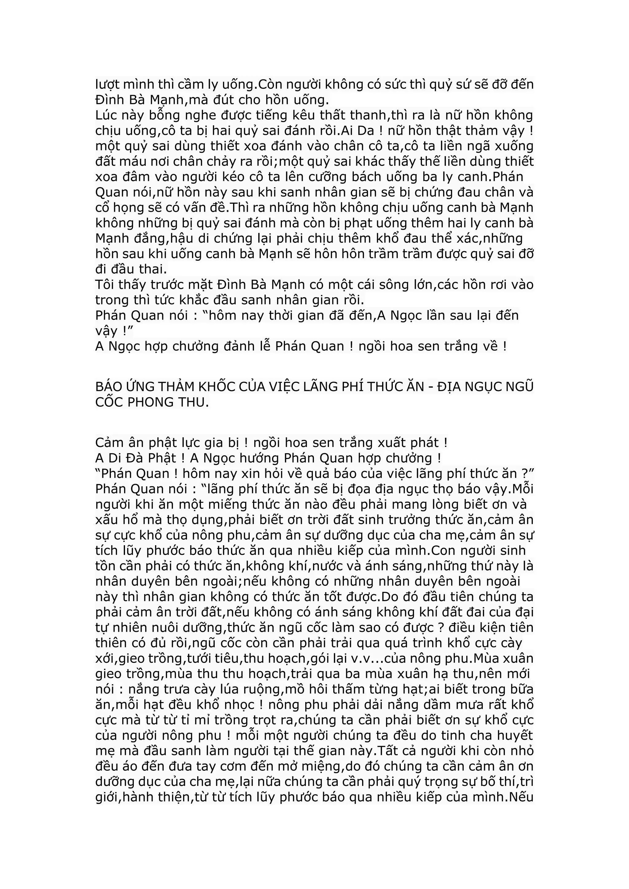 lượt mình thì cầm ly uống.Còn người không có sức thì quỷ sứ sẽ đỡ đến
Đình Bà Mạnh,mà đút cho hồn uống.
Lúc này bỗng nghe được tiếng kêu thất thanh,thì ra là nữ hồn không
chịu uống,cô ta bị hai quỷ sai đánh rồi.Ai Da ! nữ hồn thật thảm vậy !
một quỷ sai dùng thiết xoa đánh vào chân cô ta,cô ta liền ngã xuống
đất máu nơi chân chảy ra rồi;một quỷ sai khác thấy thế liền dùng thiết
xoa đâm vào người kéo cô ta lên cưỡng bách uống ba ly canh.Phán
Quan nói,nữ hồn này sau khi sanh nhân gian sẽ bị chứng đau chân và
cổ họng sẽ có vấn đề.Thì ra những hồn không chịu uống canh bà Mạnh
không những bị quỷ sai đánh mà còn bị phạt uống thêm hai ly canh bà
Mạnh đắng,hậu di chứng lại phải chịu thêm khổ đau thể xác,những
hồn sau khi uống canh bà Mạnh sẽ hôn hôn trầm trầm được quỷ sai đỡ
đi đầu thai.
Tôi thấy trước mặt Đình Bà Mạnh có một cái sông lớn,các hồn rơi vào
trong thì tức khắc đầu sanh nhân gian rồi.
Phán Quan nói : “hôm nay thời gian đã đến,A Ngọc lần sau lại đến
vậy !”
A Ngọc hợp chưởng đảnh lễ Phán Quan ! ngồi hoa sen trắng về !
BÁO ỨNG THẢM KHỐC CỦA VIỆC LÃNG PHÍ THỨC ĂN - ĐỊA NGỤC NGŨ
CỐC PHONG THU.
Cảm ân phật lực gia bị ! ngồi hoa sen trắng xuất phát !
A Di Đà Phật ! A Ngọc hướng Phán Quan hợp chưởng !
“Phán Quan ! hôm nay xin hỏi về quả báo của việc lãng phí thức ăn ?”
Phán Quan nói : “lãng phí thức ăn sẽ bị đọa địa ngục thọ báo vậy.Mỗi
người khi ăn một miếng thức ăn nào đều phải mang lòng biết ơn và
xấu hổ mà thọ dụng,phải biết ơn trời đất sinh trưởng thức ăn,cảm ân
sự cực khổ của nông phu,cảm ân sự dưỡng dục của cha mẹ,cảm ân sự
tích lũy phước báo thức ăn qua nhiều kiếp của mình.Con người sinh
tồn cần phải có thức ăn,không khí,nước và ánh sáng,những thứ này là
nhân duyên bên ngoài;nếu không có những nhân duyên bên ngoài
này thì nhân gian không có thức ăn tốt được.Do đó đầu tiên chúng ta
phải cảm ân trời đất,nếu không có ánh sáng không khí đất đai của đại
tự nhiên nuôi dưỡng,thức ăn ngũ cốc làm sao có được ? điều kiện tiên
thiên có đủ rồi,ngũ cốc còn cần phải trải qua quá trình khổ cực cày
xới,gieo trồng,tưới tiêu,thu hoạch,gói lại v.v...của nông phu.Mùa xuân
gieo trồng,mùa thu thu hoạch,trải qua ba mùa xuân hạ thu,nên mới
nói : nắng trưa cày lúa ruộng,mồ hôi thấm từng hạt;ai biết trong bữa
ăn,mỗi hạt đều khổ nhọc ! nông phu phải dải nắng dầm mưa rất khổ
cực mà từ từ tỉ mỉ trồng trọt ra,chúng ta cần phải biết ơn sự khổ cực
của người nông phu ! mỗi một người chúng ta đều do tinh cha huyết
mẹ mà đầu sanh làm người tại thế gian này.Tất cả người khi còn nhỏ
đều áo đến đưa tay cơm đến mở miệng,do đó chúng ta cần cảm ân ơn
dưỡng dục của cha mẹ,lại nữa chúng ta cần phải quý trọng sự bố thí,trì
giới,hành thiện,từ từ tích lũy phước báo qua nhiều kiếp của mình.Nếu
 