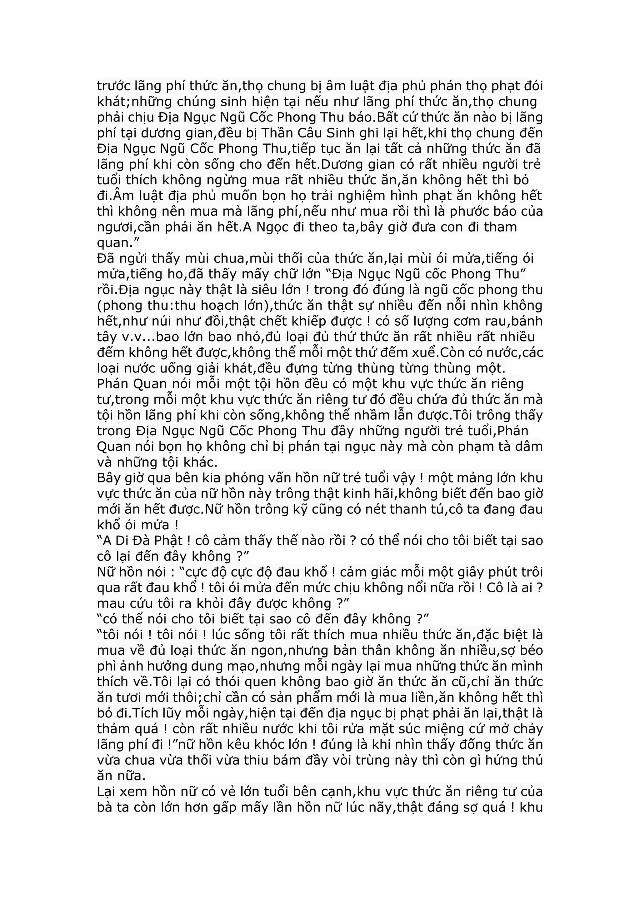 trước lãng phí thức ăn,thọ chung bị âm luật địa phủ phán thọ phạt đói
khát;những chúng sinh hiện tại nếu như lãng phí thức ăn,thọ chung
phải chịu Địa Ngục Ngũ Cốc Phong Thu báo.Bất cứ thức ăn nào bị lãng
phí tại dương gian,đều bị Thần Câu Sinh ghi lại hết,khi thọ chung đến
Địa Ngục Ngũ Cốc Phong Thu,tiếp tục ăn lại tất cả những thức ăn đã
lãng phí khi còn sống cho đến hết.Dương gian có rất nhiều người trẻ
tuổi thích không ngừng mua rất nhiều thức ăn,ăn không hết thì bỏ
đi.Âm luật địa phủ muốn bọn họ trải nghiệm hình phạt ăn không hết
thì không nên mua mà lãng phí,nếu như mua rồi thì là phước báo của
ngươi,cần phải ăn hết.A Ngọc đi theo ta,bây giờ đưa con đi tham
quan.”
Đã ngửi thấy mùi chua,mùi thối của thức ăn,lại mùi ói mửa,tiếng ói
mửa,tiếng ho,đã thấy mấy chữ lớn “Địa Ngục Ngũ cốc Phong Thu”
rồi.Địa ngục này thật là siêu lớn ! trong đó đúng là ngũ cốc phong thu
(phong thu:thu hoạch lớn),thức ăn thật sự nhiều đến nỗi nhìn không
hết,như núi như đồi,thật chết khiếp được ! có số lượng cơm rau,bánh
tây v.v...bao lớn bao nhỏ,đủ loại đủ thứ thức ăn rất nhiều rất nhiều
đếm không hết được,không thể mỗi một thứ đếm xuể.Còn có nước,các
loại nước uống giải khát,đều đựng từng thùng từng thùng một.
Phán Quan nói mỗi một tội hồn đều có một khu vực thức ăn riêng
tư,trong mỗi một khu vực thức ăn riêng tư đó đều chứa đủ thức ăn mà
tội hồn lãng phí khi còn sống,không thể nhầm lẫn được.Tôi trông thấy
trong Địa Ngục Ngũ Cốc Phong Thu đầy những người trẻ tuổi,Phán
Quan nói bọn họ không chỉ bị phán tại ngục này mà còn phạm tà dâm
và những tội khác.
Bây giờ qua bên kia phỏng vấn hồn nữ trẻ tuổi vậy ! một mảng lớn khu
vực thức ăn của nữ hồn này trông thật kinh hãi,không biết đến bao giờ
mới ăn hết được.Nữ hồn trông kỹ cũng có nét thanh tú,cô ta đang đau
khổ ói mửa !
“A Di Đà Phật ! cô cảm thấy thế nào rồi ? có thể nói cho tôi biết tại sao
cô lại đến đây không ?”
Nữ hồn nói : “cực độ cực độ đau khổ ! cảm giác mỗi một giây phút trôi
qua rất đau khổ ! tôi ói mửa đến mức chịu không nổi nữa rồi ! Cô là ai ?
mau cứu tôi ra khỏi đây được không ?”
“có thể nói cho tôi biết tại sao cô đến đây không ?”
“tôi nói ! tôi nói ! lúc sống tôi rất thích mua nhiều thức ăn,đặc biệt là
mua về đủ loại thức ăn ngon,nhưng bản thân không ăn nhiều,sợ béo
phì ảnh hưởng dung mạo,nhưng mỗi ngày lại mua những thức ăn mình
thích về.Tôi lại có thói quen không bao giờ ăn thức ăn cũ,chỉ ăn thức
ăn tươi mới thôi;chỉ cần có sản phẩm mới là mua liền,ăn không hết thì
bỏ đi.Tích lũy mỗi ngày,hiện tại đến địa ngục bị phạt phải ăn lại,thật là
thảm quá ! còn rất nhiều nước khi tôi rửa mặt súc miệng cứ mở chảy
lãng phí đi !”nữ hồn kêu khóc lớn ! đúng là khi nhìn thấy đống thức ăn
vừa chua vừa thối vừa thiu bám đầy vòi trùng này thì còn gì hứng thú
ăn nữa.
Lại xem hồn nữ có vẻ lớn tuổi bên cạnh,khu vực thức ăn riêng tư của
bà ta còn lớn hơn gấp mấy lần hồn nữ lúc nãy,thật đáng sợ quá ! khu
 