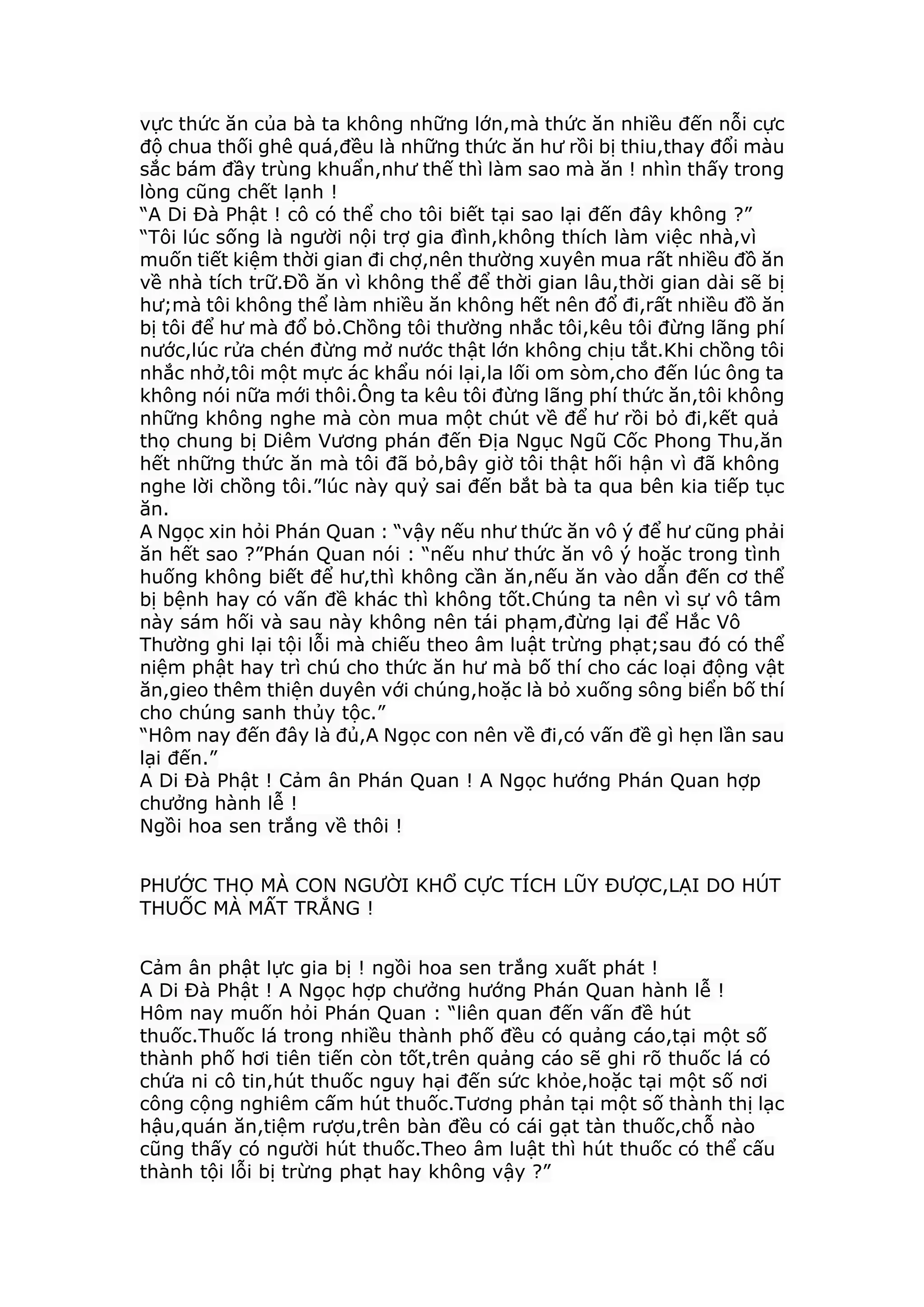 vực thức ăn của bà ta không những lớn,mà thức ăn nhiều đến nỗi cực
độ chua thối ghê quá,đều là những thức ăn hư rồi bị thiu,thay đổi màu
sắc bám đầy trùng khuẩn,như thế thì làm sao mà ăn ! nhìn thấy trong
lòng cũng chết lạnh !
“A Di Đà Phật ! cô có thể cho tôi biết tại sao lại đến đây không ?”
“Tôi lúc sống là người nội trợ gia đình,không thích làm việc nhà,vì
muốn tiết kiệm thời gian đi chợ,nên thường xuyên mua rất nhiều đồ ăn
về nhà tích trữ.Đồ ăn vì không thể để thời gian lâu,thời gian dài sẽ bị
hư;mà tôi không thể làm nhiều ăn không hết nên đổ đi,rất nhiều đồ ăn
bị tôi để hư mà đổ bỏ.Chồng tôi thường nhắc tôi,kêu tôi đừng lãng phí
nước,lúc rửa chén đừng mở nước thật lớn không chịu tắt.Khi chồng tôi
nhắc nhở,tôi một mực ác khẩu nói lại,la lối om sòm,cho đến lúc ông ta
không nói nữa mới thôi.Ông ta kêu tôi đừng lãng phí thức ăn,tôi không
những không nghe mà còn mua một chút về để hư rồi bỏ đi,kết quả
thọ chung bị Diêm Vương phán đến Địa Ngục Ngũ Cốc Phong Thu,ăn
hết những thức ăn mà tôi đã bỏ,bây giờ tôi thật hối hận vì đã không
nghe lời chồng tôi.”lúc này quỷ sai đến bắt bà ta qua bên kia tiếp tục
ăn.
A Ngọc xin hỏi Phán Quan : “vậy nếu như thức ăn vô ý để hư cũng phải
ăn hết sao ?”Phán Quan nói : “nếu như thức ăn vô ý hoặc trong tình
huống không biết để hư,thì không cần ăn,nếu ăn vào dẫn đến cơ thể
bị bệnh hay có vấn đề khác thì không tốt.Chúng ta nên vì sự vô tâm
này sám hối và sau này không nên tái phạm,đừng lại để Hắc Vô
Thường ghi lại tội lỗi mà chiếu theo âm luật trừng phạt;sau đó có thể
niệm phật hay trì chú cho thức ăn hư mà bố thí cho các loại động vật
ăn,gieo thêm thiện duyên với chúng,hoặc là bỏ xuống sông biển bố thí
cho chúng sanh thủy tộc.”
“Hôm nay đến đây là đủ,A Ngọc con nên về đi,có vấn đề gì hẹn lần sau
lại đến.”
A Di Đà Phật ! Cảm ân Phán Quan ! A Ngọc hướng Phán Quan hợp
chưởng hành lễ !
Ngồi hoa sen trắng về thôi !
PHƯỚC THỌ MÀ CON NGƯỜI KHỔ CỰC TÍCH LŨY ĐƯỢC,LẠI DO HÚT
THUỐC MÀ MẤT TRẮNG !
Cảm ân phật lực gia bị ! ngồi hoa sen trắng xuất phát !
A Di Đà Phật ! A Ngọc hợp chưởng hướng Phán Quan hành lễ !
Hôm nay muốn hỏi Phán Quan : “liên quan đến vấn đề hút
thuốc.Thuốc lá trong nhiều thành phố đều có quảng cáo,tại một số
thành phố hơi tiên tiến còn tốt,trên quảng cáo sẽ ghi rõ thuốc lá có
chứa ni cô tin,hút thuốc nguy hại đến sức khỏe,hoặc tại một số nơi
công cộng nghiêm cấm hút thuốc.Tương phản tại một số thành thị lạc
hậu,quán ăn,tiệm rượu,trên bàn đều có cái gạt tàn thuốc,chỗ nào
cũng thấy có người hút thuốc.Theo âm luật thì hút thuốc có thể cấu
thành tội lỗi bị trừng phạt hay không vậy ?”
 