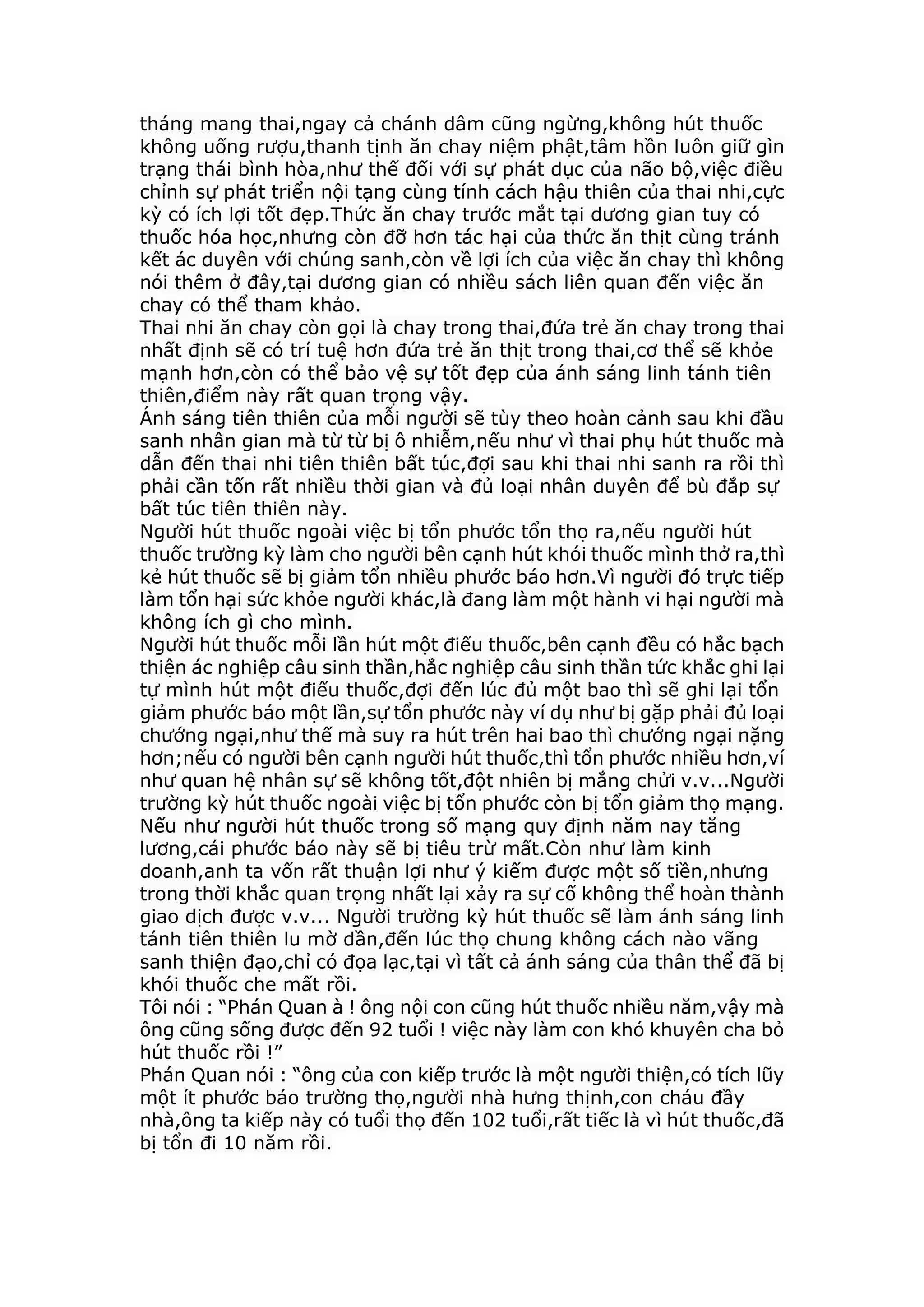 tháng mang thai,ngay cả chánh dâm cũng ngừng,không hút thuốc
không uống rượu,thanh tịnh ăn chay niệm phật,tâm hồn luôn giữ gìn
trạng thái bình hòa,như thế đối với sự phát dục của não bộ,việc điều
chỉnh sự phát triển nội tạng cùng tính cách hậu thiên của thai nhi,cực
kỳ có ích lợi tốt đẹp.Thức ăn chay trước mắt tại dương gian tuy có
thuốc hóa học,nhưng còn đỡ hơn tác hại của thức ăn thịt cùng tránh
kết ác duyên với chúng sanh,còn về lợi ích của việc ăn chay thì không
nói thêm ở đây,tại dương gian có nhiều sách liên quan đến việc ăn
chay có thể tham khảo.
Thai nhi ăn chay còn gọi là chay trong thai,đứa trẻ ăn chay trong thai
nhất định sẽ có trí tuệ hơn đứa trẻ ăn thịt trong thai,cơ thể sẽ khỏe
mạnh hơn,còn có thể bảo vệ sự tốt đẹp của ánh sáng linh tánh tiên
thiên,điểm này rất quan trọng vậy.
Ánh sáng tiên thiên của mỗi người sẽ tùy theo hoàn cảnh sau khi đầu
sanh nhân gian mà từ từ bị ô nhiễm,nếu như vì thai phụ hút thuốc mà
dẫn đến thai nhi tiên thiên bất túc,đợi sau khi thai nhi sanh ra rồi thì
phải cần tốn rất nhiều thời gian và đủ loại nhân duyên để bù đắp sự
bất túc tiên thiên này.
Người hút thuốc ngoài việc bị tổn phước tổn thọ ra,nếu người hút
thuốc trường kỳ làm cho người bên cạnh hút khói thuốc mình thở ra,thì
kẻ hút thuốc sẽ bị giảm tổn nhiều phước báo hơn.Vì người đó trực tiếp
làm tổn hại sức khỏe người khác,là đang làm một hành vi hại người mà
không ích gì cho mình.
Người hút thuốc mỗi lần hút một điếu thuốc,bên cạnh đều có hắc bạch
thiện ác nghiệp câu sinh thần,hắc nghiệp câu sinh thần tức khắc ghi lại
tự mình hút một điếu thuốc,đợi đến lúc đủ một bao thì sẽ ghi lại tổn
giảm phước báo một lần,sự tổn phước này ví dụ như bị gặp phải đủ loại
chướng ngại,như thế mà suy ra hút trên hai bao thì chướng ngại nặng
hơn;nếu có người bên cạnh người hút thuốc,thì tổn phước nhiều hơn,ví
như quan hệ nhân sự sẽ không tốt,đột nhiên bị mắng chửi v.v...Người
trường kỳ hút thuốc ngoài việc bị tổn phước còn bị tổn giảm thọ mạng.
Nếu như người hút thuốc trong số mạng quy định năm nay tăng
lương,cái phước báo này sẽ bị tiêu trừ mất.Còn như làm kinh
doanh,anh ta vốn rất thuận lợi như ý kiếm được một số tiền,nhưng
trong thời khắc quan trọng nhất lại xảy ra sự cố không thể hoàn thành
giao dịch được v.v... Người trường kỳ hút thuốc sẽ làm ánh sáng linh
tánh tiên thiên lu mờ dần,đến lúc thọ chung không cách nào vãng
sanh thiện đạo,chỉ có đọa lạc,tại vì tất cả ánh sáng của thân thể đã bị
khói thuốc che mất rồi.
Tôi nói : “Phán Quan à ! ông nội con cũng hút thuốc nhiều năm,vậy mà
ông cũng sống được đến 92 tuổi ! việc này làm con khó khuyên cha bỏ
hút thuốc rồi !”
Phán Quan nói : “ông của con kiếp trước là một người thiện,có tích lũy
một ít phước báo trường thọ,người nhà hưng thịnh,con cháu đầy
nhà,ông ta kiếp này có tuổi thọ đến 102 tuổi,rất tiếc là vì hút thuốc,đã
bị tổn đi 10 năm rồi.
 