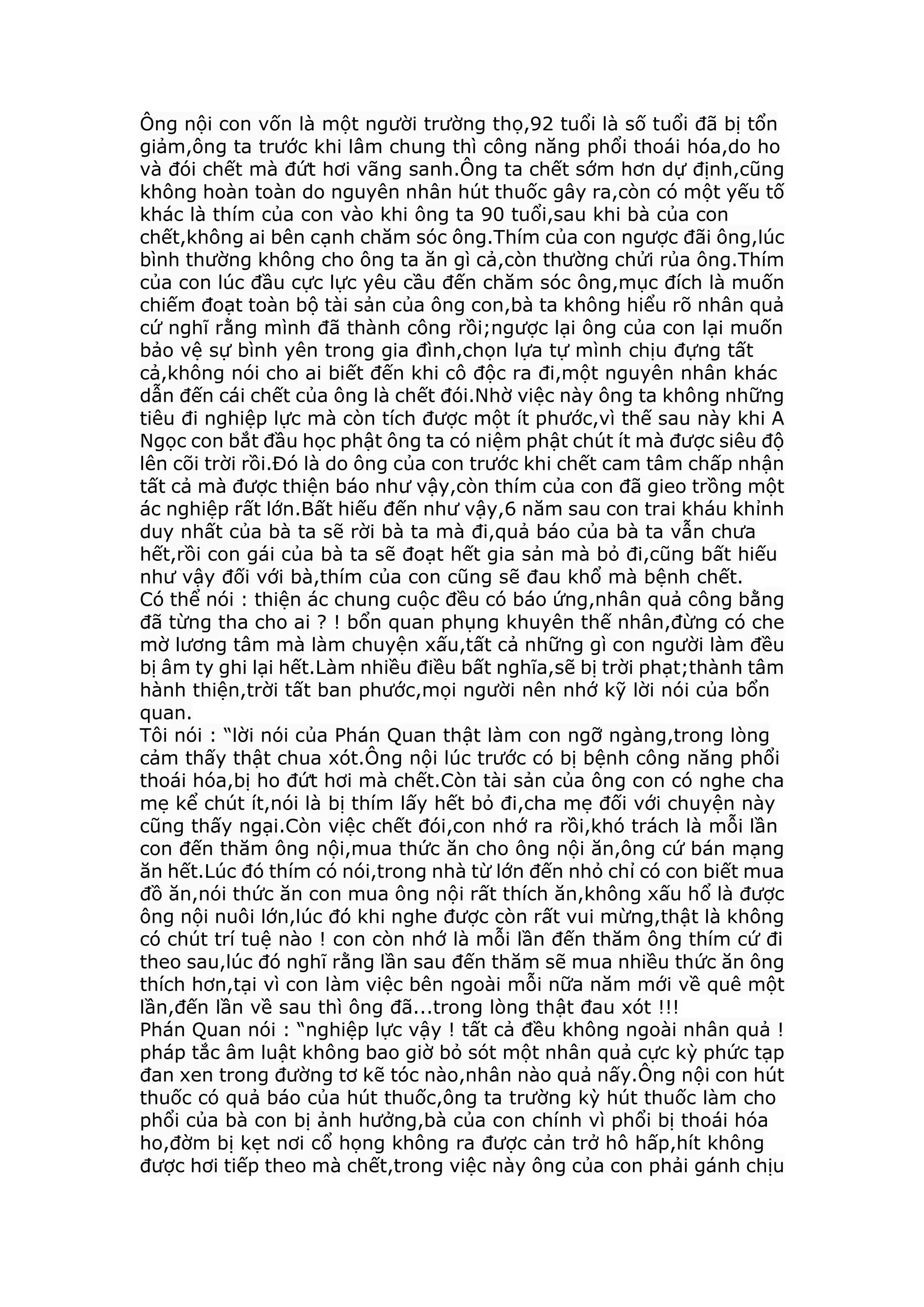 Ông nội con vốn là một người trường thọ,92 tuổi là số tuổi đã bị tổn
giảm,ông ta trước khi lâm chung thì công năng phổi thoái hóa,do ho
và đói chết mà đứt hơi vãng sanh.Ông ta chết sớm hơn dự định,cũng
không hoàn toàn do nguyên nhân hút thuốc gây ra,còn có một yếu tố
khác là thím của con vào khi ông ta 90 tuổi,sau khi bà của con
chết,không ai bên cạnh chăm sóc ông.Thím của con ngược đãi ông,lúc
bình thường không cho ông ta ăn gì cả,còn thường chửi rủa ông.Thím
của con lúc đầu cực lực yêu cầu đến chăm sóc ông,mục đích là muốn
chiếm đoạt toàn bộ tài sản của ông con,bà ta không hiểu rõ nhân quả
cứ nghĩ rằng mình đã thành công rồi;ngược lại ông của con lại muốn
bảo vệ sự bình yên trong gia đình,chọn lựa tự mình chịu đựng tất
cả,không nói cho ai biết đến khi cô độc ra đi,một nguyên nhân khác
dẫn đến cái chết của ông là chết đói.Nhờ việc này ông ta không những
tiêu đi nghiệp lực mà còn tích được một ít phước,vì thế sau này khi A
Ngọc con bắt đầu học phật ông ta có niệm phật chút ít mà được siêu độ
lên cõi trời rồi.Đó là do ông của con trước khi chết cam tâm chấp nhận
tất cả mà được thiện báo như vậy,còn thím của con đã gieo trồng một
ác nghiệp rất lớn.Bất hiếu đến như vậy,6 năm sau con trai kháu khỉnh
duy nhất của bà ta sẽ rời bà ta mà đi,quả báo của bà ta vẫn chưa
hết,rồi con gái của bà ta sẽ đoạt hết gia sản mà bỏ đi,cũng bất hiếu
như vậy đối với bà,thím của con cũng sẽ đau khổ mà bệnh chết.
Có thể nói : thiện ác chung cuộc đều có báo ứng,nhân quả công bằng
đã từng tha cho ai ? ! bổn quan phụng khuyên thế nhân,đừng có che
mờ lương tâm mà làm chuyện xấu,tất cả những gì con người làm đều
bị âm ty ghi lại hết.Làm nhiều điều bất nghĩa,sẽ bị trời phạt;thành tâm
hành thiện,trời tất ban phước,mọi người nên nhớ kỹ lời nói của bổn
quan.
Tôi nói : “lời nói của Phán Quan thật làm con ngỡ ngàng,trong lòng
cảm thấy thật chua xót.Ông nội lúc trước có bị bệnh công năng phổi
thoái hóa,bị ho đứt hơi mà chết.Còn tài sản của ông con có nghe cha
mẹ kể chút ít,nói là bị thím lấy hết bỏ đi,cha mẹ đối với chuyện này
cũng thấy ngại.Còn việc chết đói,con nhớ ra rồi,khó trách là mỗi lần
con đến thăm ông nội,mua thức ăn cho ông nội ăn,ông cứ bán mạng
ăn hết.Lúc đó thím có nói,trong nhà từ lớn đến nhỏ chỉ có con biết mua
đồ ăn,nói thức ăn con mua ông nội rất thích ăn,không xấu hổ là được
ông nội nuôi lớn,lúc đó khi nghe được còn rất vui mừng,thật là không
có chút trí tuệ nào ! con còn nhớ là mỗi lần đến thăm ông thím cứ đi
theo sau,lúc đó nghĩ rằng lần sau đến thăm sẽ mua nhiều thức ăn ông
thích hơn,tại vì con làm việc bên ngoài mỗi nữa năm mới về quê một
lần,đến lần về sau thì ông đã...trong lòng thật đau xót !!!
Phán Quan nói : “nghiệp lực vậy ! tất cả đều không ngoài nhân quả !
pháp tắc âm luật không bao giờ bỏ sót một nhân quả cực kỳ phức tạp
đan xen trong đường tơ kẽ tóc nào,nhân nào quả nấy.Ông nội con hút
thuốc có quả báo của hút thuốc,ông ta trường kỳ hút thuốc làm cho
phổi của bà con bị ảnh hưởng,bà của con chính vì phổi bị thoái hóa
ho,đờm bị kẹt nơi cổ họng không ra được cản trở hô hấp,hít không
được hơi tiếp theo mà chết,trong việc này ông của con phải gánh chịu
 