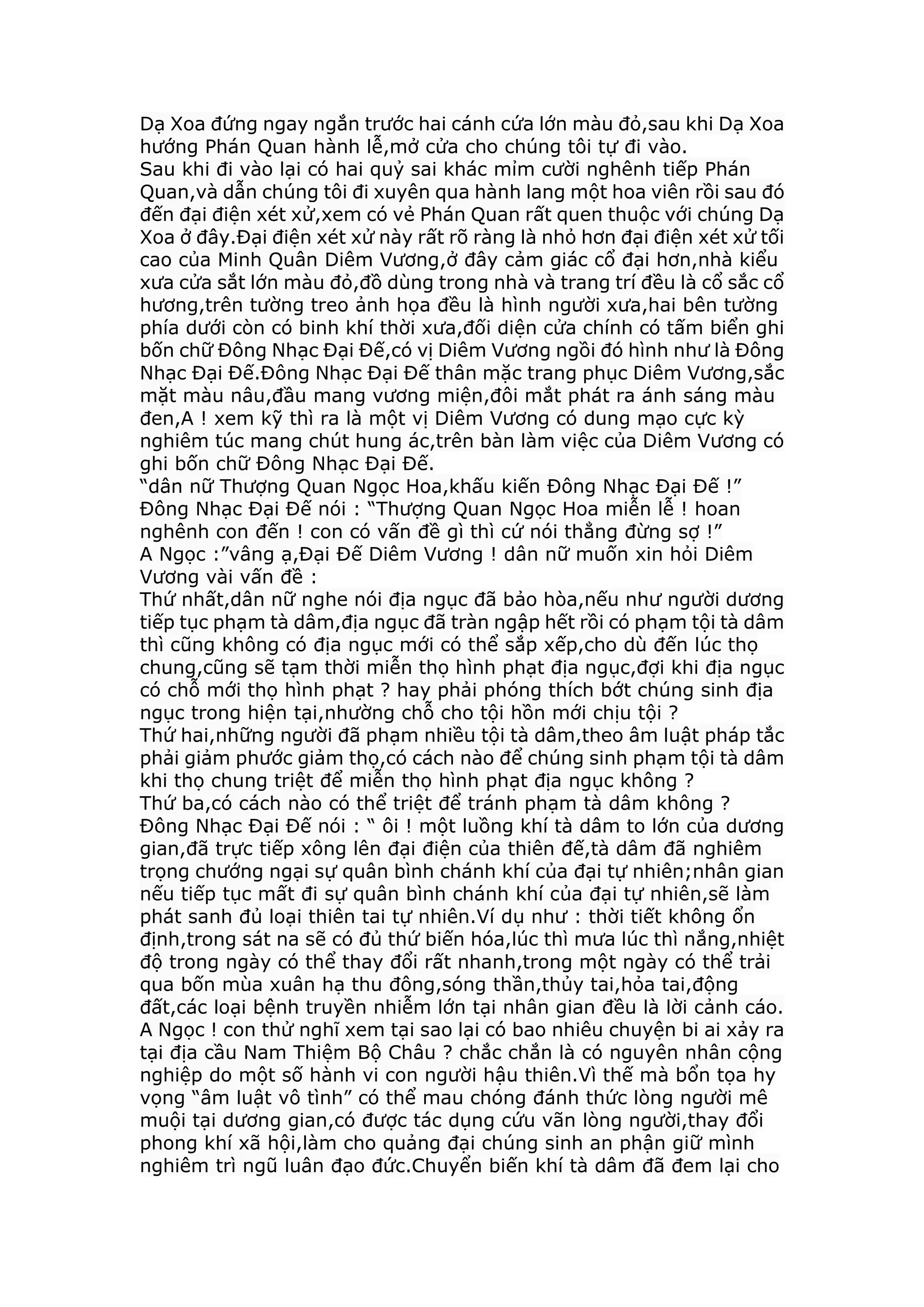 Dạ Xoa đứng ngay ngắn trước hai cánh cứa lớn màu đỏ,sau khi Dạ Xoa
hướng Phán Quan hành lễ,mở cửa cho chúng tôi tự đi vào.
Sau khi đi vào lại có hai quỷ sai khác mỉm cười nghênh tiếp Phán
Quan,và dẫn chúng tôi đi xuyên qua hành lang một hoa viên rồi sau đó
đến đại điện xét xử,xem có vẻ Phán Quan rất quen thuộc với chúng Dạ
Xoa ở đây.Đại điện xét xử này rất rõ ràng là nhỏ hơn đại điện xét xử tối
cao của Minh Quân Diêm Vương,ở đây cảm giác cổ đại hơn,nhà kiểu
xưa cửa sắt lớn màu đỏ,đồ dùng trong nhà và trang trí đều là cổ sắc cổ
hương,trên tường treo ảnh họa đều là hình người xưa,hai bên tường
phía dưới còn có binh khí thời xưa,đối diện cửa chính có tấm biển ghi
bốn chữ Đông Nhạc Đại Đế,có vị Diêm Vương ngồi đó hình như là Đông
Nhạc Đại Đế.Đông Nhạc Đại Đế thân mặc trang phục Diêm Vương,sắc
mặt màu nâu,đầu mang vương miện,đôi mắt phát ra ánh sáng màu
đen,A ! xem kỹ thì ra là một vị Diêm Vương có dung mạo cực kỳ
nghiêm túc mang chút hung ác,trên bàn làm việc của Diêm Vương có
ghi bốn chữ Đông Nhạc Đại Đế.
“dân nữ Thượng Quan Ngọc Hoa,khấu kiến Đông Nhạc Đại Đế !”
Đông Nhạc Đại Đế nói : “Thượng Quan Ngọc Hoa miễn lễ ! hoan
nghênh con đến ! con có vấn đề gì thì cứ nói thẳng đừng sợ !”
A Ngọc :”vâng ạ,Đại Đế Diêm Vương ! dân nữ muốn xin hỏi Diêm
Vương vài vấn đề :
Thứ nhất,dân nữ nghe nói địa ngục đã bảo hòa,nếu như người dương
tiếp tục phạm tà dâm,địa ngục đã tràn ngập hết rồi có phạm tội tà dâm
thì cũng không có địa ngục mới có thể sắp xếp,cho dù đến lúc thọ
chung,cũng sẽ tạm thời miễn thọ hình phạt địa ngục,đợi khi địa ngục
có chỗ mới thọ hình phạt ? hay phải phóng thích bớt chúng sinh địa
ngục trong hiện tại,nhường chỗ cho tội hồn mới chịu tội ?
Thứ hai,những người đã phạm nhiều tội tà dâm,theo âm luật pháp tắc
phải giảm phước giảm thọ,có cách nào để chúng sinh phạm tội tà dâm
khi thọ chung triệt để miễn thọ hình phạt địa ngục không ?
Thứ ba,có cách nào có thể triệt để tránh phạm tà dâm không ?
Đông Nhạc Đại Đế nói : “ ôi ! một luồng khí tà dâm to lớn của dương
gian,đã trực tiếp xông lên đại điện của thiên đế,tà dâm đã nghiêm
trọng chướng ngại sự quân bình chánh khí của đại tự nhiên;nhân gian
nếu tiếp tục mất đi sự quân bình chánh khí của đại tự nhiên,sẽ làm
phát sanh đủ loại thiên tai tự nhiên.Ví dụ như : thời tiết không ổn
định,trong sát na sẽ có đủ thứ biến hóa,lúc thì mưa lúc thì nắng,nhiệt
độ trong ngày có thể thay đổi rất nhanh,trong một ngày có thể trải
qua bốn mùa xuân hạ thu đông,sóng thần,thủy tai,hỏa tai,động
đất,các loại bệnh truyền nhiễm lớn tại nhân gian đều là lời cảnh cáo.
A Ngọc ! con thử nghĩ xem tại sao lại có bao nhiêu chuyện bi ai xảy ra
tại địa cầu Nam Thiệm Bộ Châu ? chắc chắn là có nguyên nhân cộng
nghiệp do một số hành vi con người hậu thiên.Vì thế mà bổn tọa hy
vọng “âm luật vô tình” có thể mau chóng đánh thức lòng người mê
muội tại dương gian,có được tác dụng cứu vãn lòng người,thay đổi
phong khí xã hội,làm cho quảng đại chúng sinh an phận giữ mình
nghiêm trì ngũ luân đạo đức.Chuyển biến khí tà dâm đã đem lại cho
 