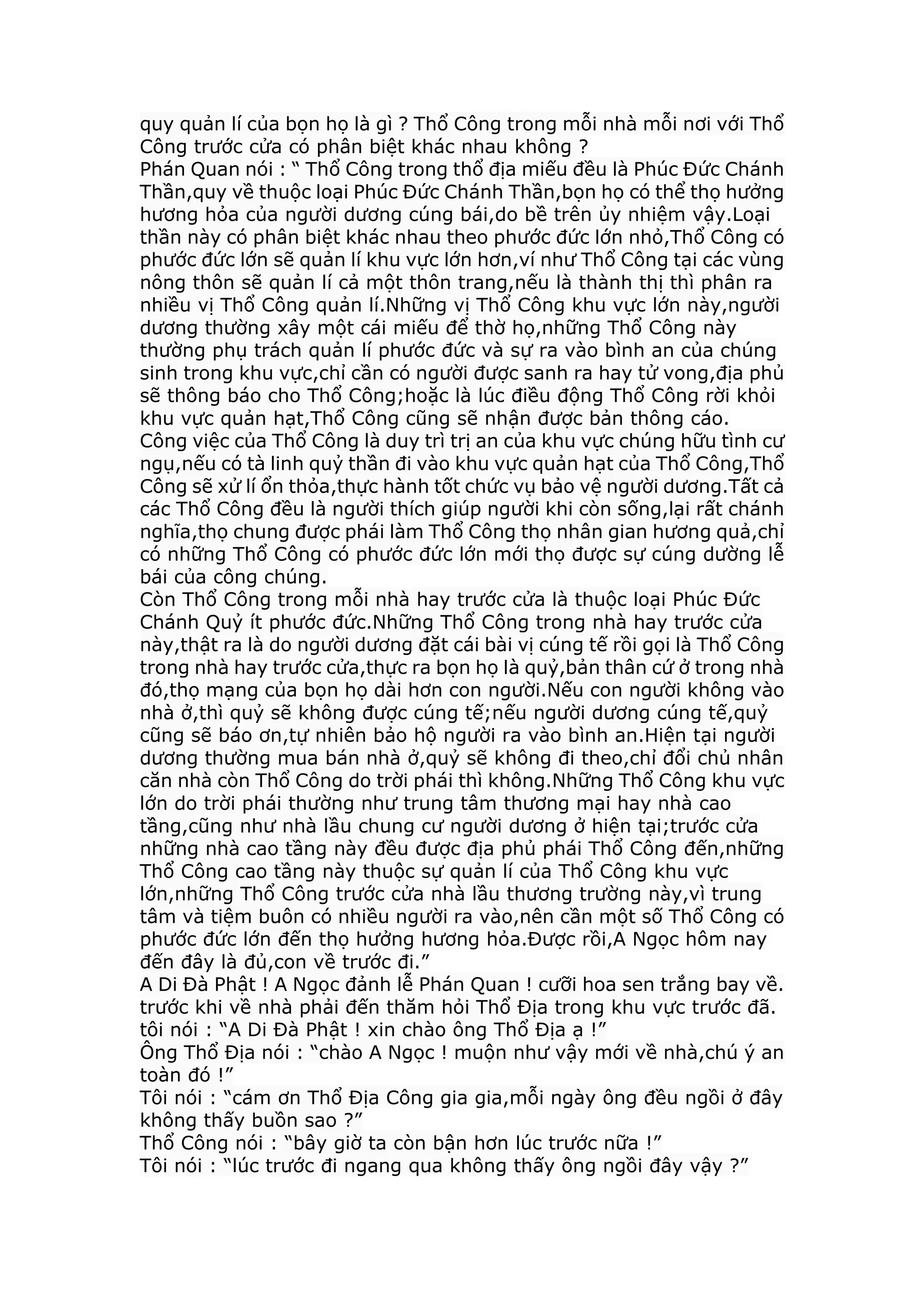 quy quản lí của bọn họ là gì ? Thổ Công trong mỗi nhà mỗi nơi với Thổ
Công trước cửa có phân biệt khác nhau không ?
Phán Quan nói : “ Thổ Công trong thổ địa miếu đều là Phúc Đức Chánh
Thần,quy về thuộc loại Phúc Đức Chánh Thần,bọn họ có thể thọ hưởng
hương hỏa của người dương cúng bái,do bề trên ủy nhiệm vậy.Loại
thần này có phân biệt khác nhau theo phước đức lớn nhỏ,Thổ Công có
phước đức lớn sẽ quản lí khu vực lớn hơn,ví như Thổ Công tại các vùng
nông thôn sẽ quản lí cả một thôn trang,nếu là thành thị thì phân ra
nhiều vị Thổ Công quản lí.Những vị Thổ Công khu vực lớn này,người
dương thường xây một cái miếu để thờ họ,những Thổ Công này
thường phụ trách quản lí phước đức và sự ra vào bình an của chúng
sinh trong khu vực,chỉ cần có người được sanh ra hay tử vong,địa phủ
sẽ thông báo cho Thổ Công;hoặc là lúc điều động Thổ Công rời khỏi
khu vực quản hạt,Thổ Công cũng sẽ nhận được bản thông cáo.
Công việc của Thổ Công là duy trì trị an của khu vực chúng hữu tình cư
ngụ,nếu có tà linh quỷ thần đi vào khu vực quản hạt của Thổ Công,Thổ
Công sẽ xử lí ổn thỏa,thực hành tốt chức vụ bảo vệ người dương.Tất cả
các Thổ Công đều là người thích giúp người khi còn sống,lại rất chánh
nghĩa,thọ chung được phái làm Thổ Công thọ nhân gian hương quả,chỉ
có những Thổ Công có phước đức lớn mới thọ được sự cúng dường lễ
bái của công chúng.
Còn Thổ Công trong mỗi nhà hay trước cửa là thuộc loại Phúc Đức
Chánh Quỷ ít phước đức.Những Thổ Công trong nhà hay trước cửa
này,thật ra là do người dương đặt cái bài vị cúng tế rồi gọi là Thổ Công
trong nhà hay trước cửa,thực ra bọn họ là quỷ,bản thân cứ ở trong nhà
đó,thọ mạng của bọn họ dài hơn con người.Nếu con người không vào
nhà ở,thì quỷ sẽ không được cúng tế;nếu người dương cúng tế,quỷ
cũng sẽ báo ơn,tự nhiên bảo hộ người ra vào bình an.Hiện tại người
dương thường mua bán nhà ở,quỷ sẽ không đi theo,chỉ đổi chủ nhân
căn nhà còn Thổ Công do trời phái thì không.Những Thổ Công khu vực
lớn do trời phái thường như trung tâm thương mại hay nhà cao
tầng,cũng như nhà lầu chung cư người dương ở hiện tại;trước cửa
những nhà cao tầng này đều được địa phủ phái Thổ Công đến,những
Thổ Công cao tầng này thuộc sự quản lí của Thổ Công khu vực
lớn,những Thổ Công trước cửa nhà lầu thương trường này,vì trung
tâm và tiệm buôn có nhiều người ra vào,nên cần một số Thổ Công có
phước đức lớn đến thọ hưởng hương hỏa.Được rồi,A Ngọc hôm nay
đến đây là đủ,con về trước đi.”
A Di Đà Phật ! A Ngọc đảnh lễ Phán Quan ! cưỡi hoa sen trắng bay về.
trước khi về nhà phải đến thăm hỏi Thổ Địa trong khu vực trước đã.
tôi nói : “A Di Đà Phật ! xin chào ông Thổ Địa ạ !”
Ông Thổ Địa nói : “chào A Ngọc ! muộn như vậy mới về nhà,chú ý an
toàn đó !”
Tôi nói : “cám ơn Thổ Địa Công gia gia,mỗi ngày ông đều ngồi ở đây
không thấy buồn sao ?”
Thổ Công nói : “bây giờ ta còn bận hơn lúc trước nữa !”
Tôi nói : “lúc trước đi ngang qua không thấy ông ngồi đây vậy ?”
 
