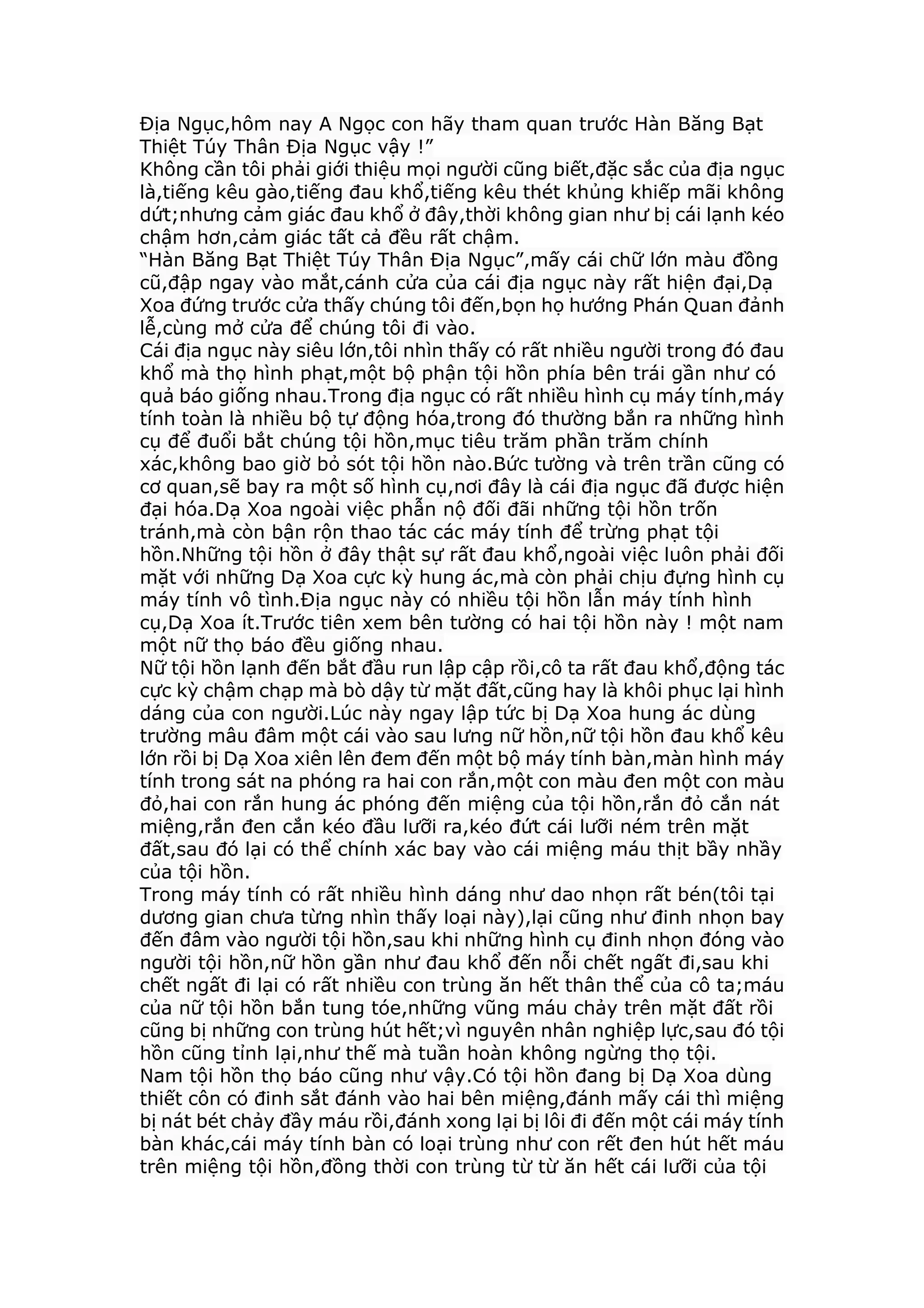 Địa Ngục,hôm nay A Ngọc con hãy tham quan trước Hàn Băng Bạt
Thiệt Túy Thân Địa Ngục vậy !”
Không cần tôi phải giới thiệu mọi người cũng biết,đặc sắc của địa ngục
là,tiếng kêu gào,tiếng đau khổ,tiếng kêu thét khủng khiếp mãi không
dứt;nhưng cảm giác đau khổ ở đây,thời không gian như bị cái lạnh kéo
chậm hơn,cảm giác tất cả đều rất chậm.
“Hàn Băng Bạt Thiệt Túy Thân Địa Ngục”,mấy cái chữ lớn màu đồng
cũ,đập ngay vào mắt,cánh cửa của cái địa ngục này rất hiện đại,Dạ
Xoa đứng trước cửa thấy chúng tôi đến,bọn họ hướng Phán Quan đảnh
lễ,cùng mở cửa để chúng tôi đi vào.
Cái địa ngục này siêu lớn,tôi nhìn thấy có rất nhiều người trong đó đau
khổ mà thọ hình phạt,một bộ phận tội hồn phía bên trái gần như có
quả báo giống nhau.Trong địa ngục có rất nhiều hình cụ máy tính,máy
tính toàn là nhiều bộ tự động hóa,trong đó thường bắn ra những hình
cụ để đuổi bắt chúng tội hồn,mục tiêu trăm phần trăm chính
xác,không bao giờ bỏ sót tội hồn nào.Bức tường và trên trần cũng có
cơ quan,sẽ bay ra một số hình cụ,nơi đây là cái địa ngục đã được hiện
đại hóa.Dạ Xoa ngoài việc phẫn nộ đối đãi những tội hồn trốn
tránh,mà còn bận rộn thao tác các máy tính để trừng phạt tội
hồn.Những tội hồn ở đây thật sự rất đau khổ,ngoài việc luôn phải đối
mặt với những Dạ Xoa cực kỳ hung ác,mà còn phải chịu đựng hình cụ
máy tính vô tình.Địa ngục này có nhiều tội hồn lẫn máy tính hình
cụ,Dạ Xoa ít.Trước tiên xem bên tường có hai tội hồn này ! một nam
một nữ thọ báo đều giống nhau.
Nữ tội hồn lạnh đến bắt đầu run lập cập rồi,cô ta rất đau khổ,động tác
cực kỳ chậm chạp mà bò dậy từ mặt đất,cũng hay là khôi phục lại hình
dáng của con người.Lúc này ngay lập tức bị Dạ Xoa hung ác dùng
trường mâu đâm một cái vào sau lưng nữ hồn,nữ tội hồn đau khổ kêu
lớn rồi bị Dạ Xoa xiên lên đem đến một bộ máy tính bàn,màn hình máy
tính trong sát na phóng ra hai con rắn,một con màu đen một con màu
đỏ,hai con rắn hung ác phóng đến miệng của tội hồn,rắn đỏ cắn nát
miệng,rắn đen cắn kéo đầu lưỡi ra,kéo đứt cái lưỡi ném trên mặt
đất,sau đó lại có thể chính xác bay vào cái miệng máu thịt bầy nhầy
của tội hồn.
Trong máy tính có rất nhiều hình dáng như dao nhọn rất bén(tôi tại
dương gian chưa từng nhìn thấy loại này),lại cũng như đinh nhọn bay
đến đâm vào người tội hồn,sau khi những hình cụ đinh nhọn đóng vào
người tội hồn,nữ hồn gần như đau khổ đến nỗi chết ngất đi,sau khi
chết ngất đi lại có rất nhiều con trùng ăn hết thân thể của cô ta;máu
của nữ tội hồn bắn tung tóe,những vũng máu chảy trên mặt đất rồi
cũng bị những con trùng hút hết;vì nguyên nhân nghiệp lực,sau đó tội
hồn cũng tỉnh lại,như thế mà tuần hoàn không ngừng thọ tội.
Nam tội hồn thọ báo cũng như vậy.Có tội hồn đang bị Dạ Xoa dùng
thiết côn có đinh sắt đánh vào hai bên miệng,đánh mấy cái thì miệng
bị nát bét chảy đầy máu rồi,đánh xong lại bị lôi đi đến một cái máy tính
bàn khác,cái máy tính bàn có loại trùng như con rết đen hút hết máu
trên miệng tội hồn,đồng thời con trùng từ từ ăn hết cái lưỡi của tội
 