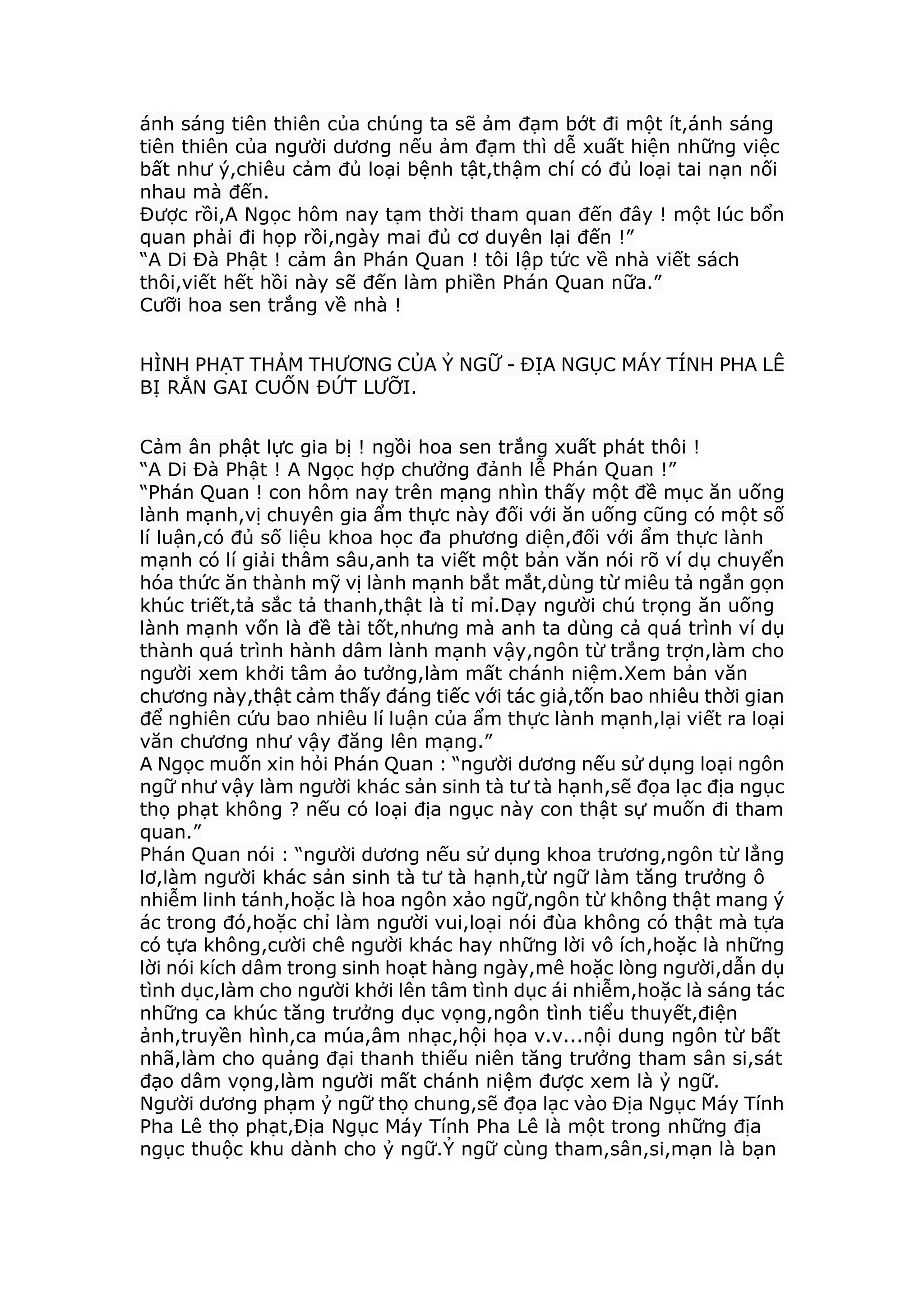 ánh sáng tiên thiên của chúng ta sẽ ảm đạm bớt đi một ít,ánh sáng
tiên thiên của người dương nếu ảm đạm thì dễ xuất hiện những việc
bất như ý,chiêu cảm đủ loại bệnh tật,thậm chí có đủ loại tai nạn nối
nhau mà đến.
Được rồi,A Ngọc hôm nay tạm thời tham quan đến đây ! một lúc bổn
quan phải đi họp rồi,ngày mai đủ cơ duyên lại đến !”
“A Di Đà Phật ! cảm ân Phán Quan ! tôi lập tức về nhà viết sách
thôi,viết hết hồi này sẽ đến làm phiền Phán Quan nữa.”
Cưỡi hoa sen trắng về nhà !
HÌNH PHẠT THẢM THƯƠNG CỦA Ỷ NGỮ - ĐỊA NGỤC MÁY TÍNH PHA LÊ
BỊ RẮN GAI CUỐN ĐỨT LƯỠI.
Cảm ân phật lực gia bị ! ngồi hoa sen trắng xuất phát thôi !
“A Di Đà Phật ! A Ngọc hợp chưởng đảnh lễ Phán Quan !”
“Phán Quan ! con hôm nay trên mạng nhìn thấy một đề mục ăn uống
lành mạnh,vị chuyên gia ẩm thực này đối với ăn uống cũng có một số
lí luận,có đủ số liệu khoa học đa phương diện,đối với ẩm thực lành
mạnh có lí giải thâm sâu,anh ta viết một bản văn nói rõ ví dụ chuyển
hóa thức ăn thành mỹ vị lành mạnh bắt mắt,dùng từ miêu tả ngắn gọn
khúc triết,tả sắc tả thanh,thật là tỉ mỉ.Dạy người chú trọng ăn uống
lành mạnh vốn là đề tài tốt,nhưng mà anh ta dùng cả quá trình ví dụ
thành quá trình hành dâm lành mạnh vậy,ngôn từ trắng trợn,làm cho
người xem khởi tâm ảo tưởng,làm mất chánh niệm.Xem bản văn
chương này,thật cảm thấy đáng tiếc với tác giả,tốn bao nhiêu thời gian
để nghiên cứu bao nhiêu lí luận của ẩm thực lành mạnh,lại viết ra loại
văn chương như vậy đăng lên mạng.”
A Ngọc muốn xin hỏi Phán Quan : “người dương nếu sử dụng loại ngôn
ngữ như vậy làm người khác sản sinh tà tư tà hạnh,sẽ đọa lạc địa ngục
thọ phạt không ? nếu có loại địa ngục này con thật sự muốn đi tham
quan.”
Phán Quan nói : “người dương nếu sử dụng khoa trương,ngôn từ lẳng
lơ,làm người khác sản sinh tà tư tà hạnh,từ ngữ làm tăng trưởng ô
nhiễm linh tánh,hoặc là hoa ngôn xảo ngữ,ngôn từ không thật mang ý
ác trong đó,hoặc chỉ làm người vui,loại nói đùa không có thật mà tựa
có tựa không,cười chê người khác hay những lời vô ích,hoặc là những
lời nói kích dâm trong sinh hoạt hàng ngày,mê hoặc lòng người,dẫn dụ
tình dục,làm cho người khởi lên tâm tình dục ái nhiễm,hoặc là sáng tác
những ca khúc tăng trưởng dục vọng,ngôn tình tiểu thuyết,điện
ảnh,truyền hình,ca múa,âm nhạc,hội họa v.v...nội dung ngôn từ bất
nhã,làm cho quảng đại thanh thiếu niên tăng trưởng tham sân si,sát
đạo dâm vọng,làm người mất chánh niệm được xem là ỷ ngữ.
Người dương phạm ỷ ngữ thọ chung,sẽ đọa lạc vào Địa Ngục Máy Tính
Pha Lê thọ phạt,Địa Ngục Máy Tính Pha Lê là một trong những địa
ngục thuộc khu dành cho ỷ ngữ.Ỷ ngữ cùng tham,sân,si,mạn là bạn
 