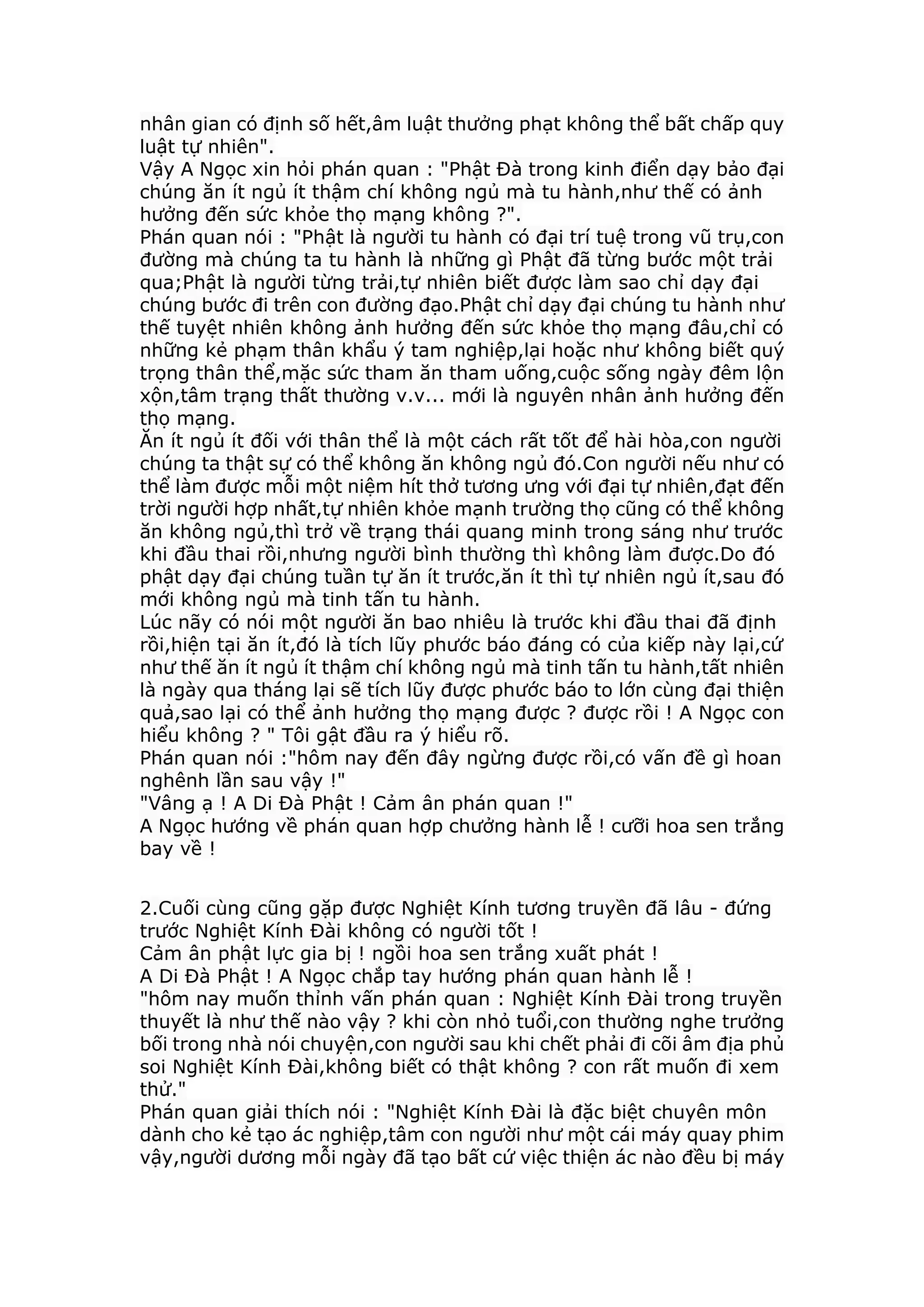 nhân gian có định số hết,âm luật thưởng phạt không thể bất chấp quy
luật tự nhiên".
Vậy A Ngọc xin hỏi phán quan : "Phật Đà trong kinh điển dạy bảo đại
chúng ăn ít ngủ ít thậm chí không ngủ mà tu hành,như thế có ảnh
hưởng đến sức khỏe thọ mạng không ?".
Phán quan nói : "Phật là người tu hành có đại trí tuệ trong vũ trụ,con
đường mà chúng ta tu hành là những gì Phật đã từng bước một trải
qua;Phật là người từng trải,tự nhiên biết được làm sao chỉ dạy đại
chúng bước đi trên con đường đạo.Phật chỉ dạy đại chúng tu hành như
thế tuyệt nhiên không ảnh hưởng đến sức khỏe thọ mạng đâu,chỉ có
những kẻ phạm thân khẩu ý tam nghiệp,lại hoặc như không biết quý
trọng thân thể,mặc sức tham ăn tham uống,cuộc sống ngày đêm lộn
xộn,tâm trạng thất thường v.v... mới là nguyên nhân ảnh hưởng đến
thọ mạng.
Ăn ít ngủ ít đối với thân thể là một cách rất tốt để hài hòa,con người
chúng ta thật sự có thể không ăn không ngủ đó.Con người nếu như có
thể làm được mỗi một niệm hít thở tương ưng với đại tự nhiên,đạt đến
trời người hợp nhất,tự nhiên khỏe mạnh trường thọ cũng có thể không
ăn không ngủ,thì trở về trạng thái quang minh trong sáng như trước
khi đầu thai rồi,nhưng người bình thường thì không làm được.Do đó
phật dạy đại chúng tuần tự ăn ít trước,ăn ít thì tự nhiên ngủ ít,sau đó
mới không ngủ mà tinh tấn tu hành.
Lúc nãy có nói một người ăn bao nhiêu là trước khi đầu thai đã định
rồi,hiện tại ăn ít,đó là tích lũy phước báo đáng có của kiếp này lại,cứ
như thế ăn ít ngủ ít thậm chí không ngủ mà tinh tấn tu hành,tất nhiên
là ngày qua tháng lại sẽ tích lũy được phước báo to lớn cùng đại thiện
quả,sao lại có thể ảnh hưởng thọ mạng được ? được rồi ! A Ngọc con
hiểu không ? " Tôi gật đầu ra ý hiểu rõ.
Phán quan nói :"hôm nay đến đây ngừng được rồi,có vấn đề gì hoan
nghênh lần sau vậy !"
"Vâng ạ ! A Di Đà Phật ! Cảm ân phán quan !"
A Ngọc hướng về phán quan hợp chưởng hành lễ ! cưỡi hoa sen trắng
bay về !
2.Cuối cùng cũng gặp được Nghiệt Kính tương truyền đã lâu - đứng
trước Nghiệt Kính Đài không có người tốt !
Cảm ân phật lực gia bị ! ngồi hoa sen trắng xuất phát !
A Di Đà Phật ! A Ngọc chắp tay hướng phán quan hành lễ !
"hôm nay muốn thỉnh vấn phán quan : Nghiệt Kính Đài trong truyền
thuyết là như thế nào vậy ? khi còn nhỏ tuổi,con thường nghe trưởng
bối trong nhà nói chuyện,con người sau khi chết phải đi cõi âm địa phủ
soi Nghiệt Kính Đài,không biết có thật không ? con rất muốn đi xem
thử."
Phán quan giải thích nói : "Nghiệt Kính Đài là đặc biệt chuyên môn
dành cho kẻ tạo ác nghiệp,tâm con người như một cái máy quay phim
vậy,người dương mỗi ngày đã tạo bất cứ việc thiện ác nào đều bị máy
 